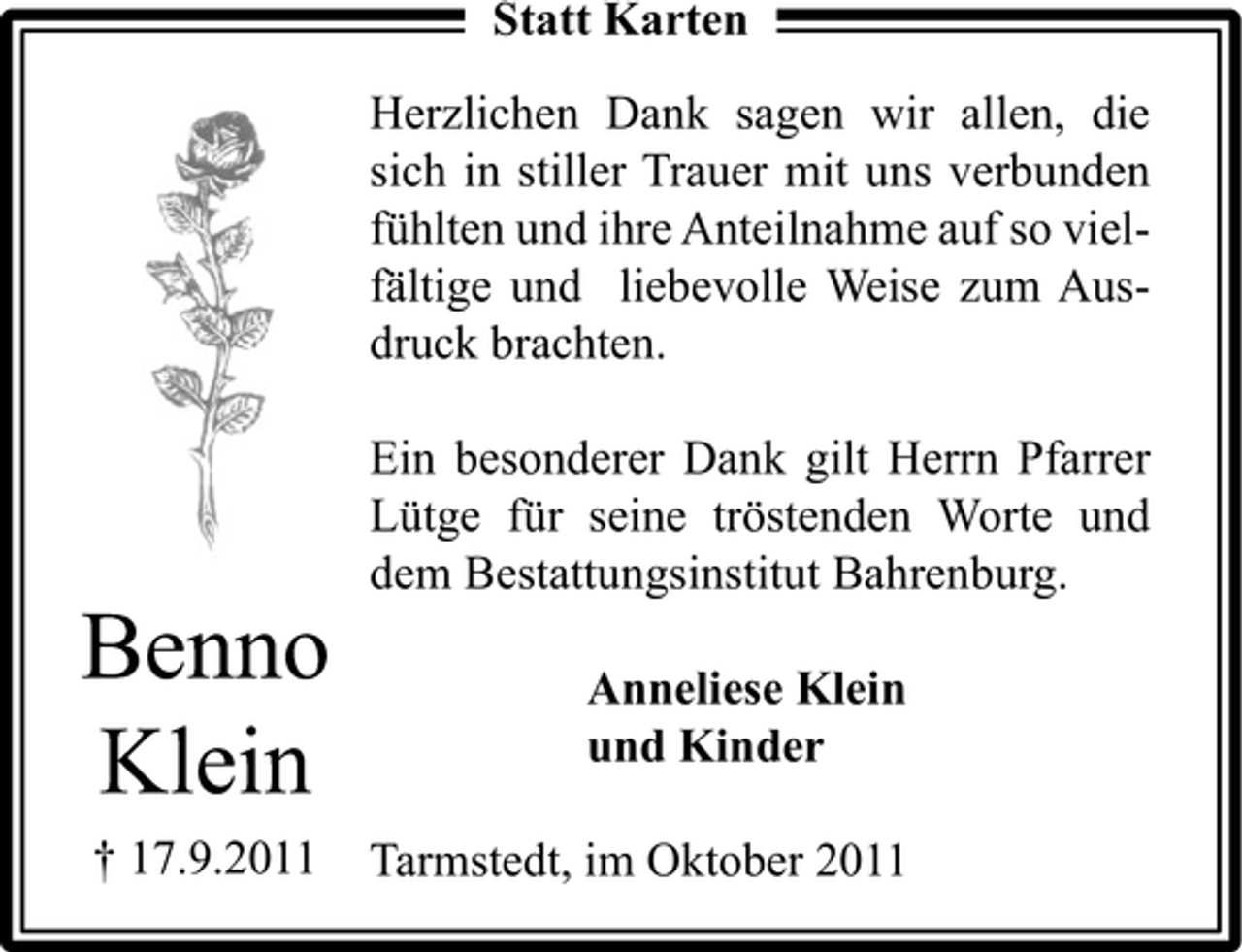 <p>Statt Karten<br />Herzlichen Dank sagen wir allen, die<br />sich in stiller Trauer mit uns verbunden<br />fühlten und ihre Anteilnahme auf so vielfältige und liebevolle Weise zum Ausdruck brachten.<br />Ein besonderer Dank gilt Herrn Pfarrer<br />Lütge für seine tröstenden Worte und<br />dem Bestattungsinstitut Bahrenburg.</p><p>Benno<br />Klein</p><p>Anneliese Klein<br />und Kinder</p><p>† 17.9.2011</p><p>Tarmstedt, im Oktober 2011</p>