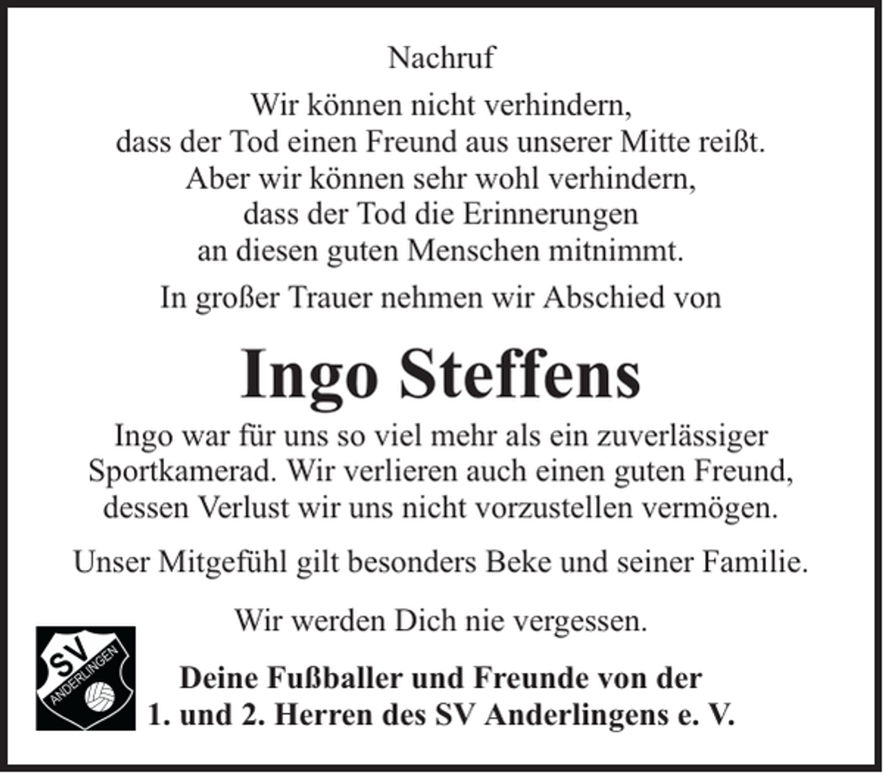 <p>Nachruf<br />Wir können nicht verhindern,<br />dass der Tod einen Freund aus unserer Mitte reißt.<br />Aber wir können sehr wohl verhindern,<br />dass der Tod die Erinnerungen<br />an diesen guten Menschen mitnimmt.<br />In großer Trauer nehmen wir Abschied von</p><p>Ingo Steffens</p><p>Ingo war für uns so viel mehr als ein zuverlässiger<br />Sportkamerad. Wir verlieren auch einen guten Freund,<br />dessen Verlust wir uns nicht vorzustellen vermögen.<br />Unser Mitgefühl gilt besonders Beke und seiner Familie.<br />Wir werden Dich nie vergessen.<br />Deine Fußballer und Freunde von der<br />1. und 2. Herren des SV Anderlingens e. V.</p>