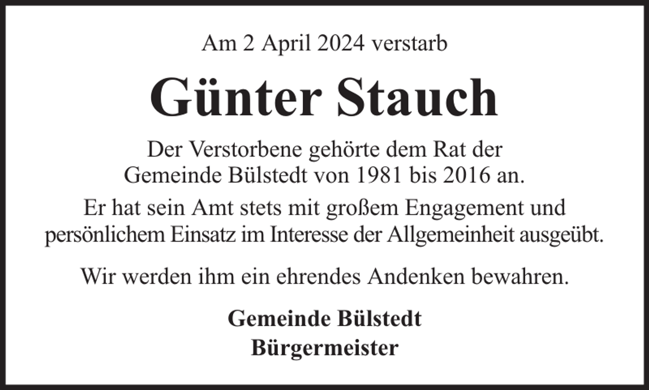 <p>Am 2 April 2024 verstarb</p><p>Günter Stauch</p><p>Der Verstorbene gehörte dem Rat der<br />Gemeinde Bülstedt von 1981 bis 2016 an.<br />Er hat sein Amt stets mit großem Engagement und<br />persönlichem Einsatz im Interesse der Allgemeinheit ausgeübt.<br />Wir werden ihm ein ehrendes Andenken bewahren.<br />Gemeinde Bülstedt<br />Bürgermeister</p>
