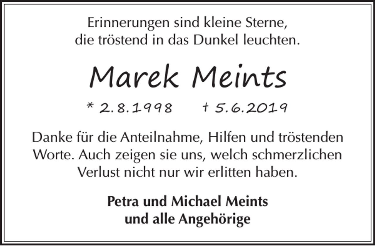 <p>Erinnerungen sind kleine Sterne,<br />die tröstend in das Dunkel leuchten.</p><p>Marek Meints<br />* 2. 8. 1998</p><p>† 5. 6. 2019</p><p>Danke für die Anteilnahme, Hilfen und tröstenden<br />Worte. Auch zeigen sie uns, welch schmerzlichen<br />Verlust nicht nur wir erlitten haben.<br />Petra und Michael Meints<br />und alle Angehörige</p>
