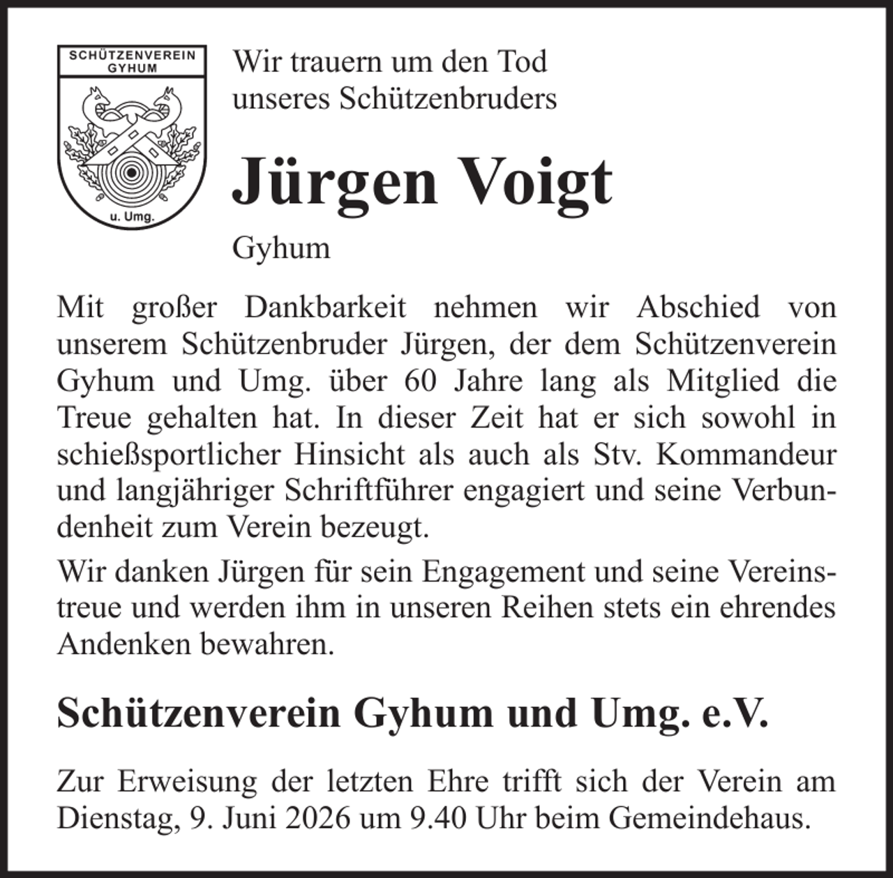 <p>Wir trauern um den Tod<br />unseres Schützenbruders</p><p>Jürgen Voigt<br />Gyhum<br />Mit großer Dankbarkeit nehmen wir Abschied von<br />unserem Schützenbruder Jürgen, der dem Schützenverein<br />Gyhum und Umg. über 60 Jahre lang als Mitglied die<br />Treue gehalten hat. In dieser Zeit hat er sich sowohl in<br />schießsportlicher Hinsicht als auch als Stv. Kommandeur<br />und langjähriger Schriftführer engagiert und seine Verbundenheit zum Verein bezeugt.<br />Wir danken Jürgen für sein Engagement und seine Vereinstreue und werden ihm in unseren Reihen stets ein ehrendes<br />Andenken bewahren.</p><p>Schützenverein Gyhum und Umg. e.V.<br />Zur Erweisung der letzten Ehre trifft sich der Verein am<br />Dienstag, 9. Juni 2026 um 9.40 Uhr beim Gemeindehaus.</p>