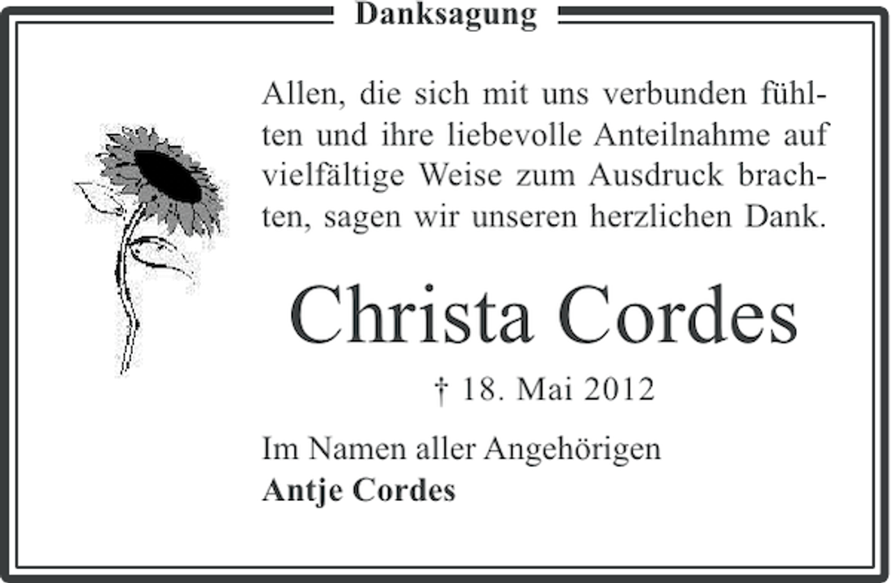<p>Danksagung<br />Allen, die sich mit uns verbunden fühlten und ihre liebevolle Anteilnahme auf<br />vielfältige Weise zum Ausdruck brachten, sagen wir unseren herzlichen Dank.</p><p>Christa Cordes<br />† 18. Mai 2012<br />Im Namen aller Angehörigen<br />Antje Cordes</p>