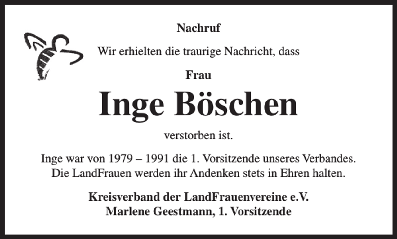 <p>Nachruf<br />Wir erhielten die traurige Nachricht, dass<br />Frau</p><p>Inge Böschen<br />verstorben ist.</p><p>Inge war von 1979 – 1991 die 1. Vorsitzende unseres Verbandes.<br />Die LandFrauen werden ihr Andenken stets in Ehren halten.<br />Kreisverband der LandFrauenvereine e.V.<br />Marlene Geestmann, 1. Vorsitzende</p>
