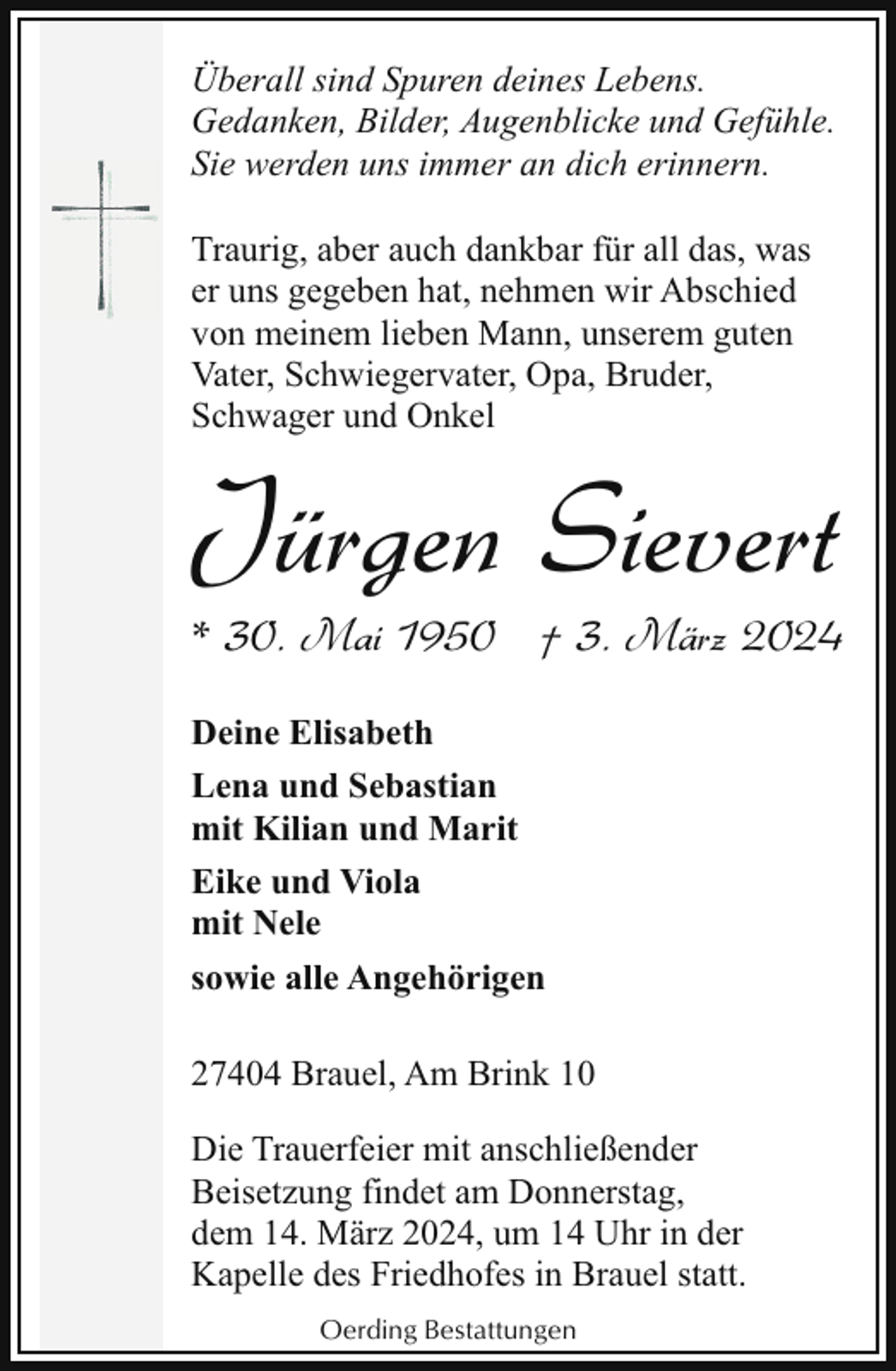 <p>Überall sind Spuren deines Lebens.<br />Gedanken, Bilder, Augenblicke und Gefühle.<br />Sie werden uns immer an dich erinnern.<br />Traurig, aber auch dankbar für all das, was<br />er uns gegeben hat, nehmen wir Abschied<br />von meinem lieben Mann, unserem guten<br />Vater, Schwiegervater, Opa, Bruder,<br />Schwager und Onkel</p><p>Jürgen Sievert</p><p>* 30. Mai 1950 † 3. März 2024</p><p>Deine Elisabeth<br />Lena und Sebastian<br />mit Kilian und Marit<br />Eike und Viola<br />mit Nele<br />sowie alle Angehörigen<br />27404 Brauel, Am Brink 10<br />Die Trauerfeier mit anschließender<br />Beisetzung findet am Donnerstag,<br />dem 14. März 2024, um 14 Uhr in der<br />Kapelle des Friedhofes in Brauel statt.<br />Oerding Bestattungen</p>