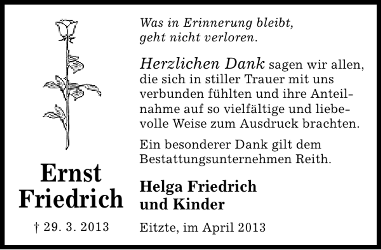 <p>Was in Erinnerung bleibt,<br />geht nicht verloren.</p><p>Herzlichen Dank sagen wir allen,<br />die sich in stiller Trauer mit uns<br />verbunden fühlten und ihre Anteilnahme auf so vielfältige und liebevolle Weise zum Ausdruck brachten.</p><p>Ernst<br />Friedrich<br />† 29. 3. 2013</p><p>Ein besonderer Dank gilt dem<br />Bestattungsunternehmen Reith.</p><p>Helga Friedrich<br />und Kinder<br />Eitzte, im April 2013</p>
