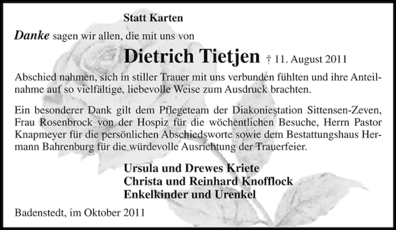 <p>Statt Karten</p><p>Danke sagen wir allen, die mit uns von</p><p>Dietrich Tietjen † 11. August 2011<br />Abschied nahmen, sich in stiller Trauer mit uns verbunden fühlten und ihre Anteilnahme auf so vielfältige, liebevolle Weise zum Ausdruck brachten.<br />Ein besonderer Dank gilt dem Pflegeteam der Diakoniestation Sittensen-Zeven,<br />Frau Rosenbrock von der Hospiz für die wöchentlichen Besuche, Herrn Pastor<br />Knapmeyer für die persönlichen Abschiedsworte sowie dem Bestattungshaus Hermann Bahrenburg für die würdevolle Ausrichtung der Trauerfeier.</p><p>Ursula und Drewes Kriete<br />Christa und Reinhard Knofflock<br />Enkelkinder und Urenkel<br />Badenstedt, im Oktober 2011</p>