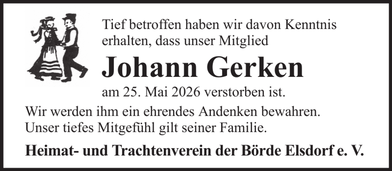 <p>Tief betroffen haben wir davon Kenntnis<br />erhalten, dass unser Mitglied</p><p>Johann Gerken<br />am 25. Mai 2026 verstorben ist.<br />Wir werden ihm ein ehrendes Andenken bewahren.<br />Unser tiefes Mitgefühl gilt seiner Familie.</p><p>Heimat- und Trachtenverein der Börde Elsdorf e. V.</p>