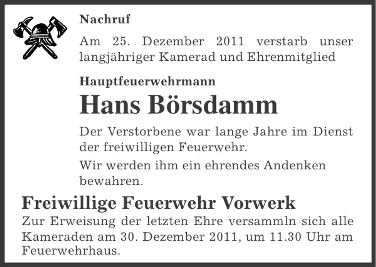 <p>Nachruf<br />Am 25. Dezember 2011 verstarb unser<br />langjähriger Kamerad und Ehrenmitglied<br />Hauptfeuerwehrmann</p><p>Hans Börsdamm<br />Der Verstorbene war lange Jahre im Dienst<br />der freiwilligen Feuerwehr.<br />Wir werden ihm ein ehrendes Andenken<br />bewahren.</p><p>Freiwillige Feuerwehr Vorwerk<br />Zur Erweisung der letzten Ehre versammln sich alle<br />Kameraden am 30. Dezember 2011, um 11.30 Uhr am<br />Feuerwehrhaus.</p>