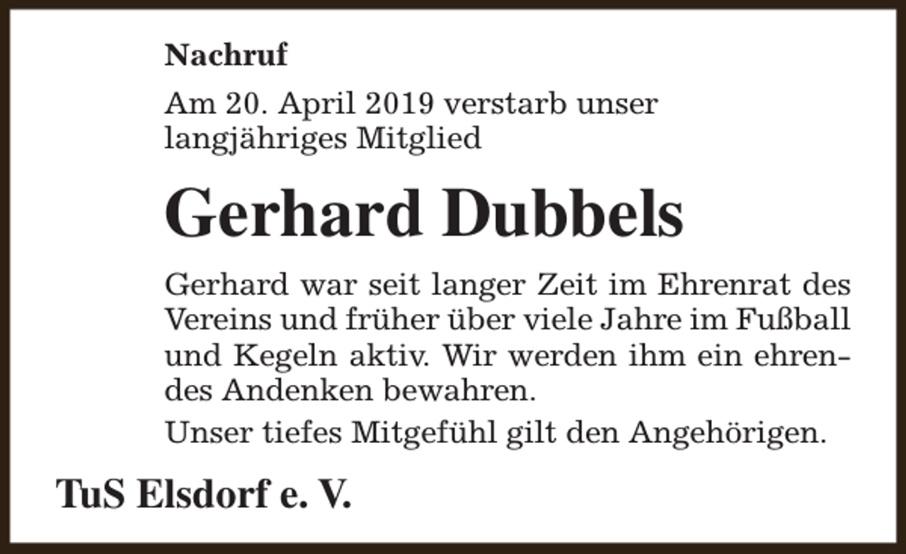 <p>Nachruf<br />Am 20. April 2019 verstarb unser<br />langjähriges Mitglied</p><p>Gerhard Dubbels<br />Gerhard war seit langer Zeit im Ehrenrat des<br />Vereins und früher über viele Jahre im Fußball<br />und Kegeln aktiv. Wir werden ihm ein ehrendes Andenken bewahren.<br />Unser tiefes Mitgefühl gilt den Angehörigen.</p><p>TuS Elsdorf e. V.</p>