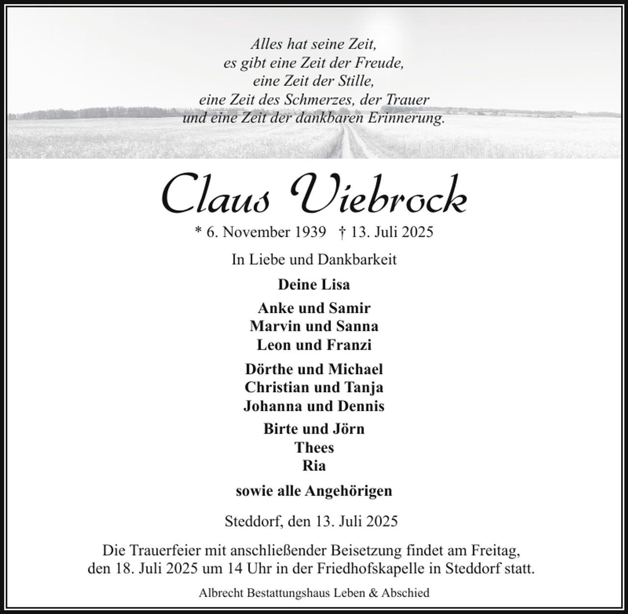 <p>Alles hat seine Zeit,<br />es gibt eine Zeit der Freude,<br />eine Zeit der Stille,<br />eine Zeit des Schmerzes, der Trauer<br />und eine Zeit der dankbaren Erinnerung.</p><p>Claus Viebrock<br />* 6. November 1939 † 13. Juli 2025<br />In Liebe und Dankbarkeit<br />Deine Lisa<br />Anke und Samir<br />Marvin und Sanna<br />Leon und Franzi<br />Dörthe und Michael<br />Christian und Tanja<br />Johanna und Dennis<br />Birte und Jörn<br />Thees<br />Ria<br />sowie alle Angehörigen<br />Steddorf, den 13. Juli 2025<br />Die Trauerfeier mit anschließender Beisetzung findet am Freitag,<br />den 18. Juli 2025 um 14 Uhr in der Friedhofskapelle in Steddorf statt.<br />Albrecht Bestattungshaus Leben &amp; Abschied</p>