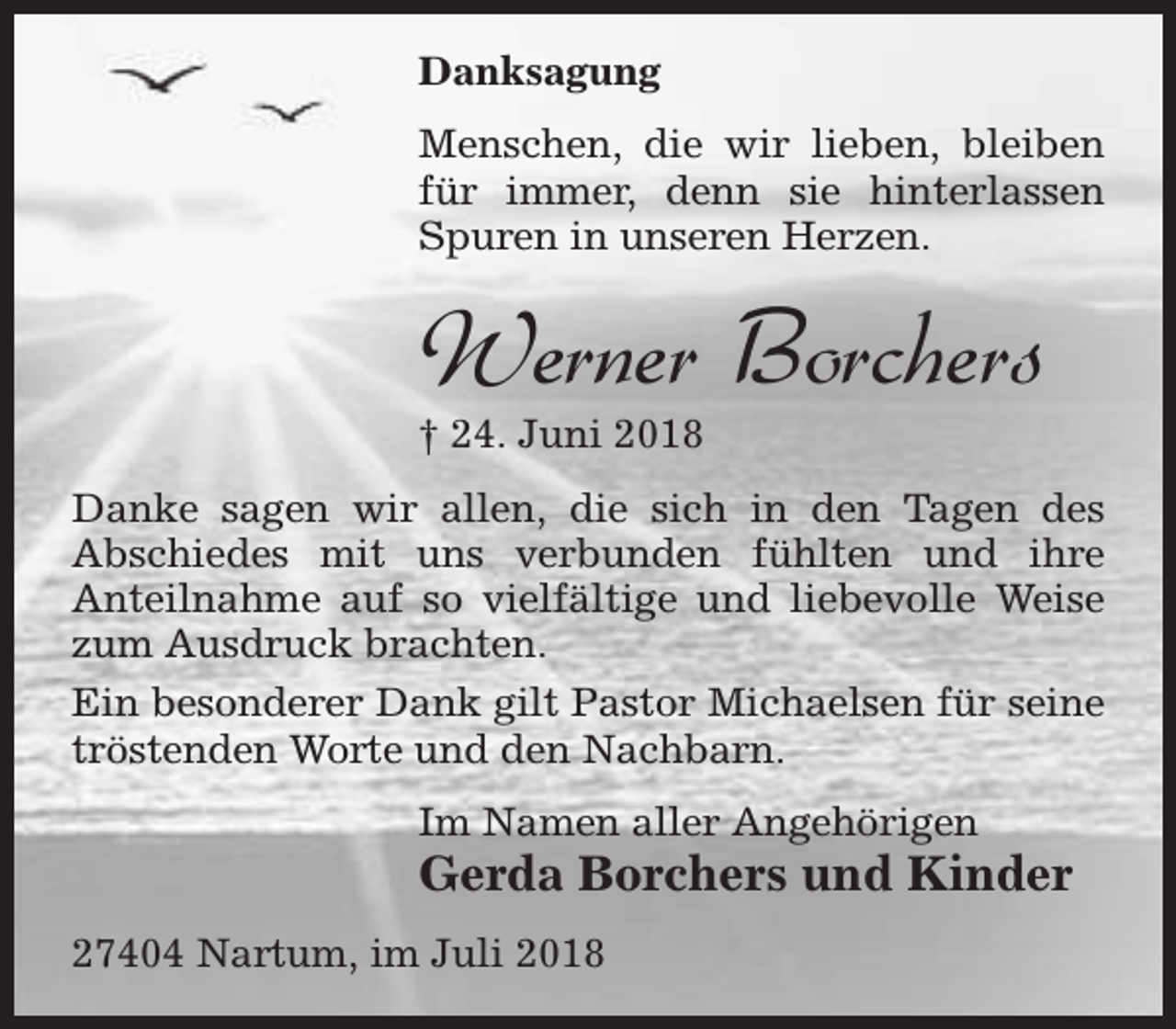<p>Danksagung<br />Menschen, die wir lieben, bleiben<br />für immer, denn sie hinterlassen<br />Spuren in unseren Herzen.</p><p>Werner Borchers</p><p>† 24. Juni 2018</p><p>Danke sagen wir allen, die sich in den Tagen des<br />Abschiedes mit uns verbunden fühlten und ihre<br />Anteilnahme auf so vielfältige und liebevolle Weise<br />zum Ausdruck brachten.<br />Ein besonderer Dank gilt Pastor Michaelsen für seine<br />tröstenden Worte und den Nachbarn.<br />Im Namen aller Angehörigen</p><p>Gerda Borchers und Kinder</p><p>27404 Nartum, im Juli 2018</p>