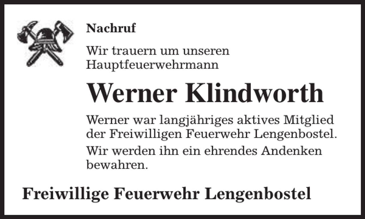 <p>Nachruf<br />Wir trauern um unseren<br />Hauptfeuerwehrmann</p><p>Werner Klindworth<br />Werner war langjähriges aktives Mitglied<br />der Freiwilligen Feuerwehr Lengenbostel.<br />Wir werden ihn ein ehrendes Andenken<br />bewahren.</p><p>Freiwillige Feuerwehr Lengenbostel</p>