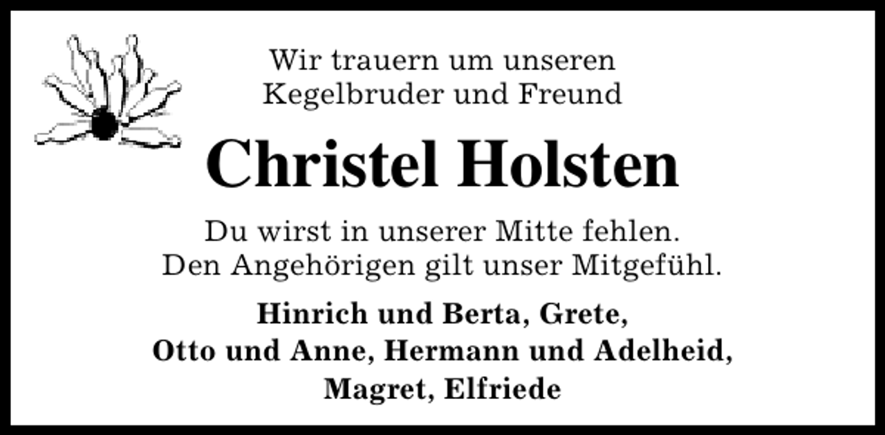 <p>Wir trauern um unseren<br />Kegelbruder und Freund</p><p>Christel Holsten<br />Du wirst in unserer Mitte fehlen.<br />Den Angehörigen gilt unser Mitgefühl.<br />Hinrich und Berta, Grete,<br />Otto und Anne, Hermann und Adelheid,<br />Magret, Elfriede</p>