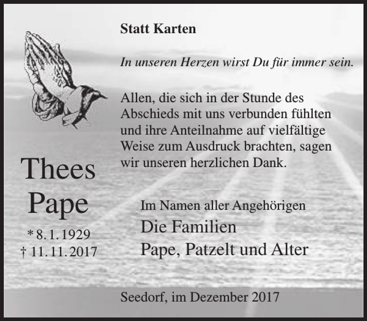 <p>Statt Karten<br />In unseren Herzen wirst Du für immer sein.</p><p>Thees<br />Pape<br />* 8. 1. 1929<br />† 11. 11. 2017</p><p>Allen, die sich in der Stunde des<br />Abschieds mit uns verbunden fühlten<br />und ihre Anteilnahme auf vielfältige<br />Weise zum Ausdruck brachten, sagen<br />wir unseren herzlichen Dank.<br />Im Namen aller Angehörigen</p><p>Die Familien<br />Pape, Patzelt und Alter<br />Seedorf, im Dezember 2017</p>