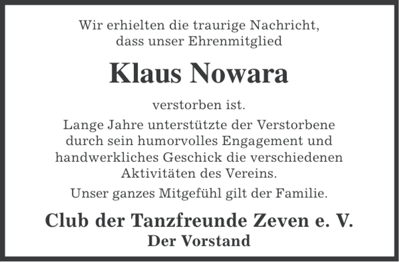 <p>Wir erhielten die traurige Nachricht,<br />dass unser Ehrenmitglied</p><p>Klaus Nowara<br />verstorben ist.<br />Lange Jahre unterstützte der Verstorbene<br />durch sein humorvolles Engagement und<br />handwerkliches Geschick die verschiedenen<br />Aktivitäten des Vereins.<br />Unser ganzes Mitgefühl gilt der Familie.</p><p>Club der Tanzfreunde Zeven e. V.<br />Der Vorstand</p>
