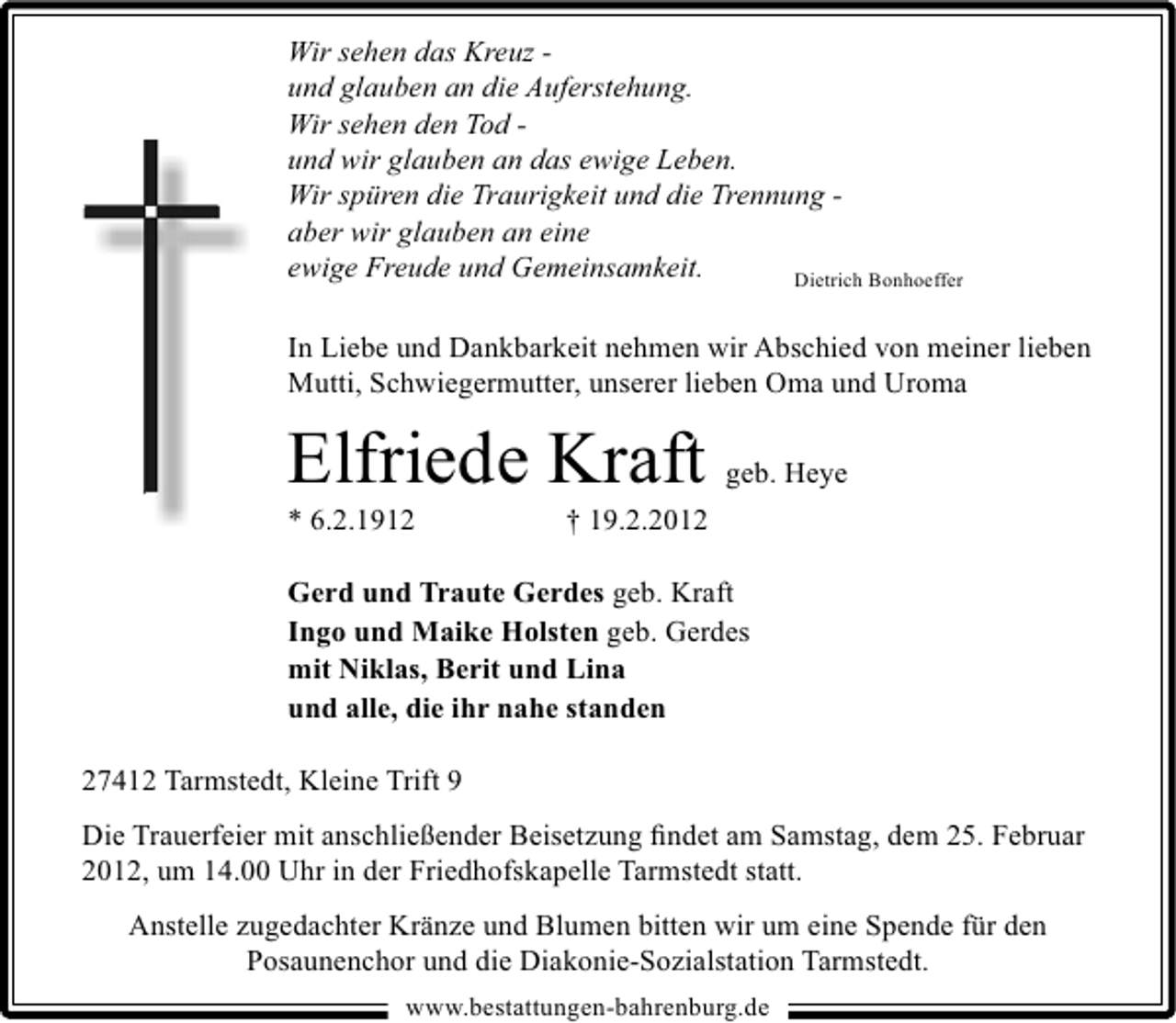 <p>Wir sehen das Kreuz und glauben an die Auferstehung.<br />Wir sehen den Tod und wir glauben an das ewige Leben.<br />Wir spüren die Traurigkeit und die Trennung aber wir glauben an eine<br />ewige Freude und Gemeinsamkeit.<br />Dietrich Bonhoeffer<br />In Liebe und Dankbarkeit nehmen wir Abschied von meiner lieben<br />Mutti, Schwiegermutter, unserer lieben Oma und Uroma</p><p>Elfriede Kraft geb. Heye<br />* 6.2.1912</p><p>† 19.2.2012</p><p>Gerd und Traute Gerdes geb. Kraft<br />Ingo und Maike Holsten geb. Gerdes<br />mit Niklas, Berit und Lina<br />und alle, die ihr nahe standen<br />27412 Tarmstedt, Kleine Trift 9<br />Die Trauerfeier mit anschließender Beisetzung ﬁndet am Samstag, dem 25. Februar<br />2012, um 14.00 Uhr in der Friedhofskapelle Tarmstedt statt.<br />Anstelle zugedachter Kränze und Blumen bitten wir um eine Spende für den<br />Posaunenchor und die Diakonie-Sozialstation Tarmstedt.<br />www.bestattungen-bahrenburg.de</p>