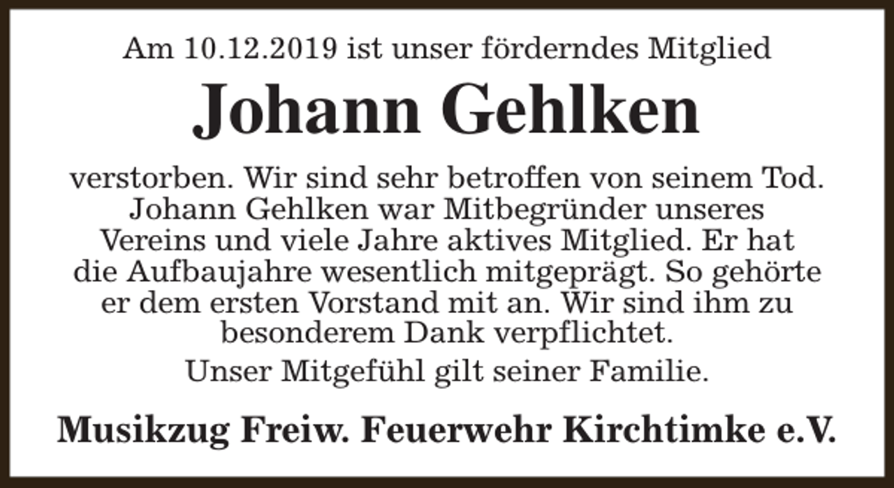 <p>Am 10.12.2019 ist unser förderndes Mitglied</p><p>Johann Gehlken</p><p>verstorben. Wir sind sehr betroffen von seinem Tod.<br />Johann Gehlken war Mitbegründer unseres<br />Vereins und viele Jahre aktives Mitglied. Er hat<br />die Aufbaujahre wesentlich mitgeprägt. So gehörte<br />er dem ersten Vorstand mit an. Wir sind ihm zu<br />besonderem Dank verpflichtet.<br />Unser Mitgefühl gilt seiner Familie.</p><p>Musikzug Freiw. Feuerwehr Kirchtimke e.V.</p>