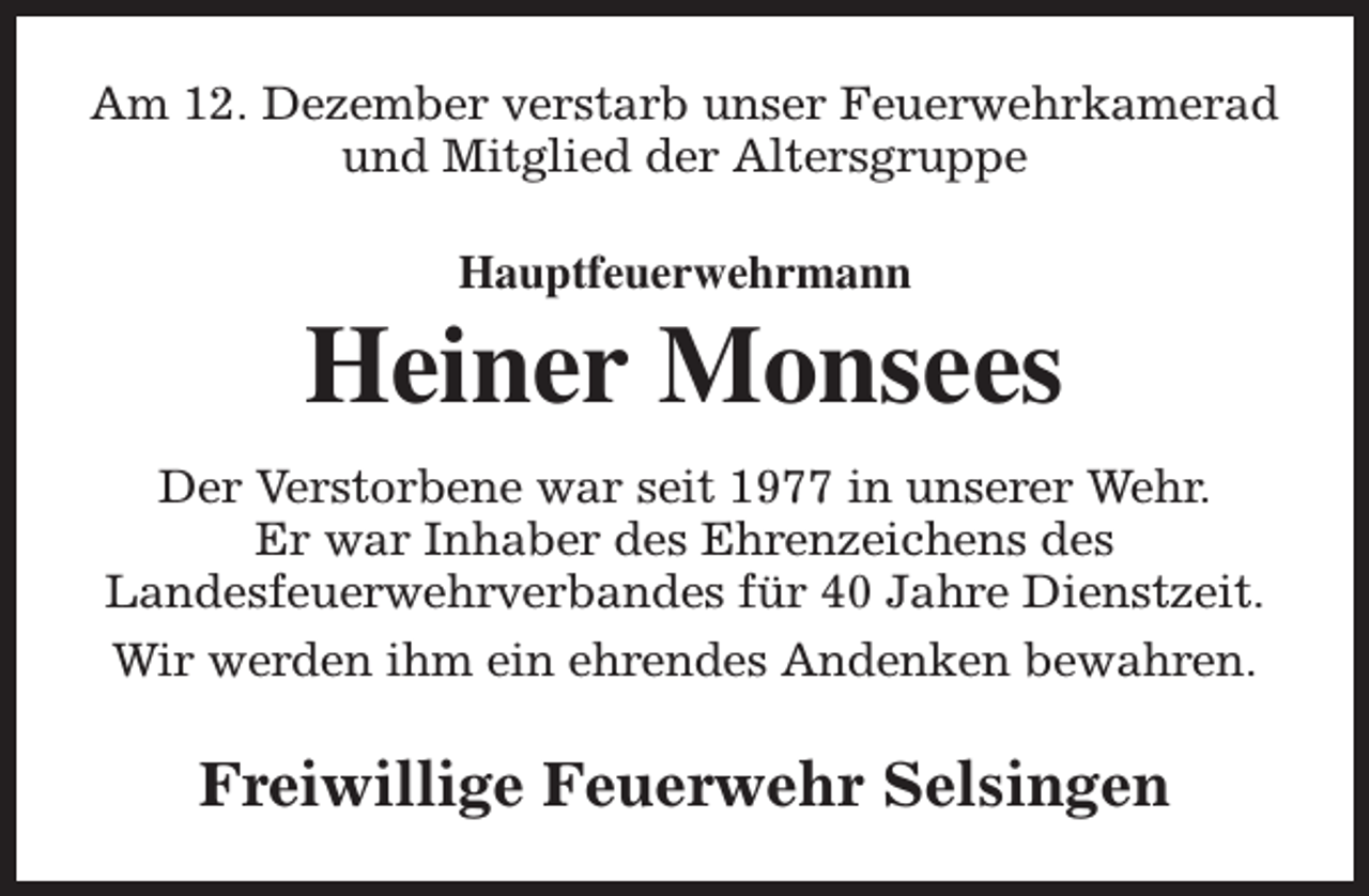 <p>Am 12. Dezember verstarb unser Feuerwehrkamerad<br />und Mitglied der Altersgruppe<br />Hauptfeuerwehrmann</p><p>Heiner Monsees<br />Der Verstorbene war seit 1977 in unserer Wehr.<br />Er war Inhaber des Ehrenzeichens des<br />Landesfeuerwehrverbandes für 40 Jahre Dienstzeit.<br />Wir werden ihm ein ehrendes Andenken bewahren.</p><p>Freiwillige Feuerwehr Selsingen</p>