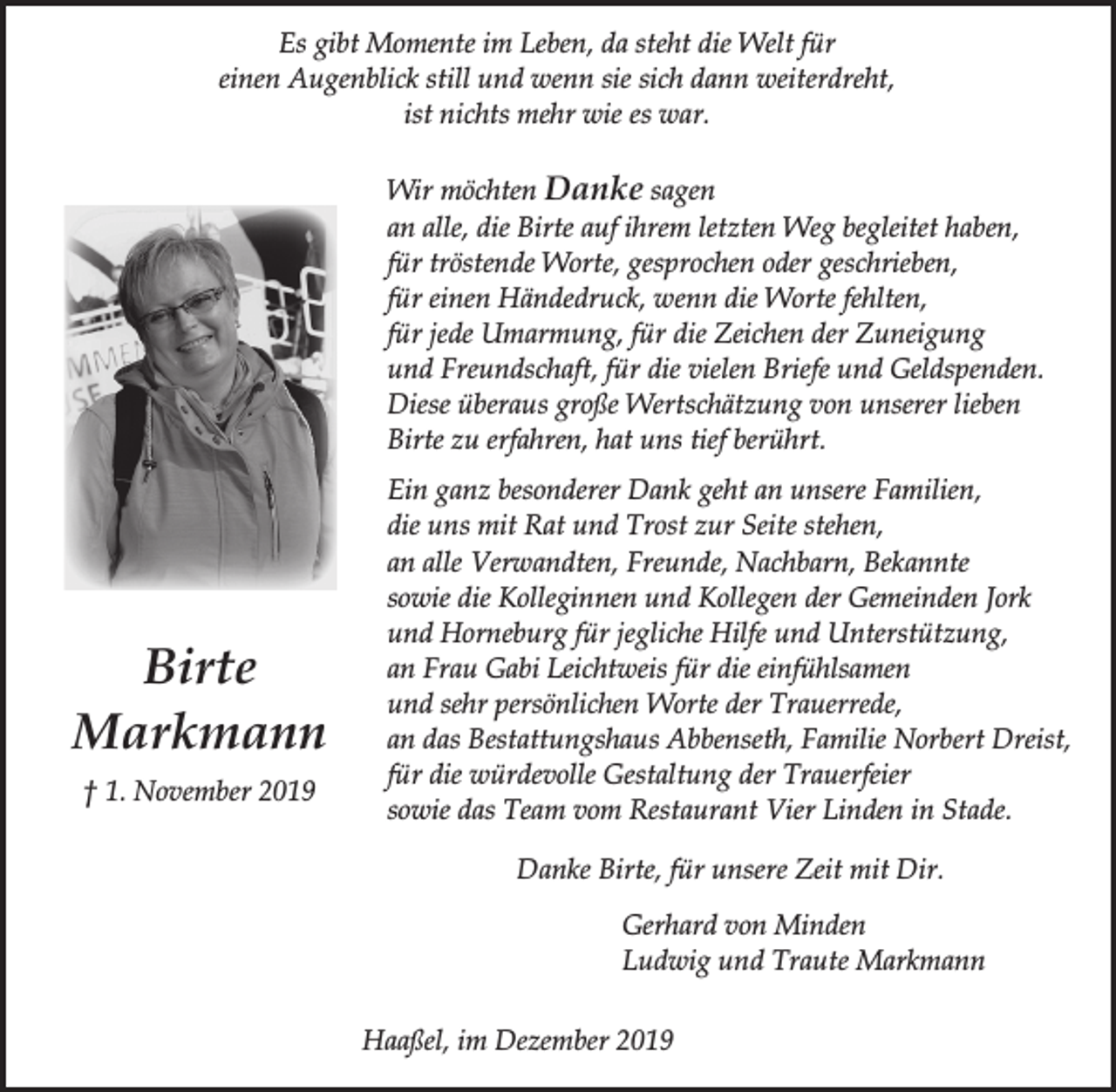 <p>Es gibt Momente im Leben, da steht die Welt für<br />einen Augenblick still und wenn sie sich dann weiterdreht,<br />ist nichts mehr wie es war.<br />Wir möchten Danke sagen<br />an alle, die Birte auf ihrem letzten Weg begleitet haben,<br />für tröstende Worte, gesprochen oder geschrieben,<br />für einen Händedruck, wenn die Worte fehlten,<br />für jede Umarmung, für die Zeichen der Zuneigung<br />und Freundschaft, für die vielen Briefe und Geldspenden.<br />Diese überaus große Wertschätzung von unserer lieben<br />Birte zu erfahren, hat uns tief berührt.</p><p>Birte<br />Markmann<br />† 1. November 2019</p><p>Ein ganz besonderer Dank geht an unsere Familien,<br />die uns mit Rat und Trost zur Seite stehen,<br />an alle Verwandten, Freunde, Nachbarn, Bekannte<br />sowie die Kolleginnen und Kollegen der Gemeinden Jork<br />und Horneburg für jegliche Hilfe und Unterstützung,<br />an Frau Gabi Leichtweis für die einfühlsamen<br />und sehr persönlichen Worte der Trauerrede,<br />an das Bestattungshaus Abbenseth, Familie Norbert Dreist,<br />für die würdevolle Gestaltung der Trauerfeier<br />sowie das Team vom Restaurant Vier Linden in Stade.<br />Danke Birte, für unsere Zeit mit Dir.<br />Gerhard von Minden<br />Ludwig und Traute Markmann<br />Haaßel, im Dezember 2019</p>