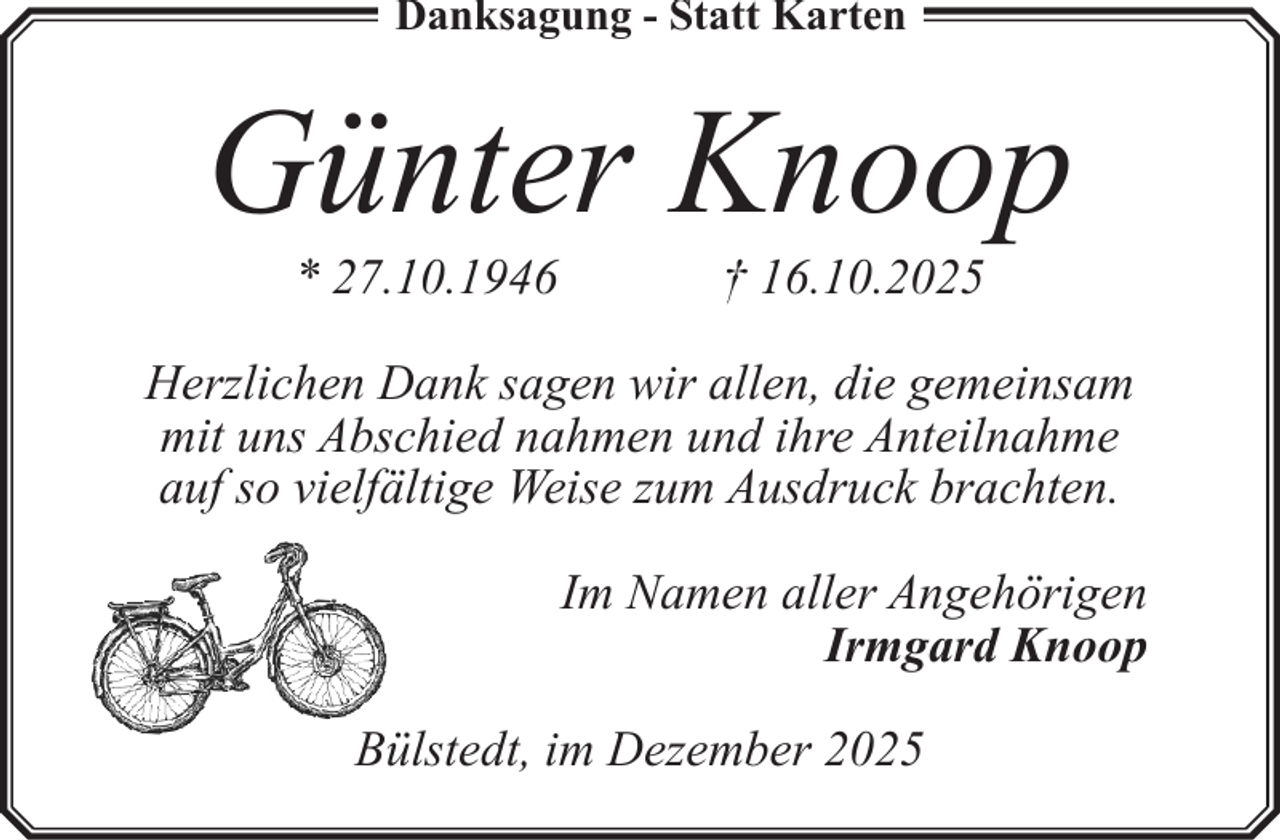 <p>Danksagung - Statt Karten</p><p>Günter Knoop<br />* 27.10.1946</p><p>† 16.10.2025</p><p>Herzlichen Dank sagen wir allen, die gemeinsam<br />mit uns Abschied nahmen und ihre Anteilnahme<br />auf so vielfältige Weise zum Ausdruck brachten.<br />Im Namen aller Angehörigen<br />Irmgard Knoop<br />Bülstedt, im Dezember 2025</p>
