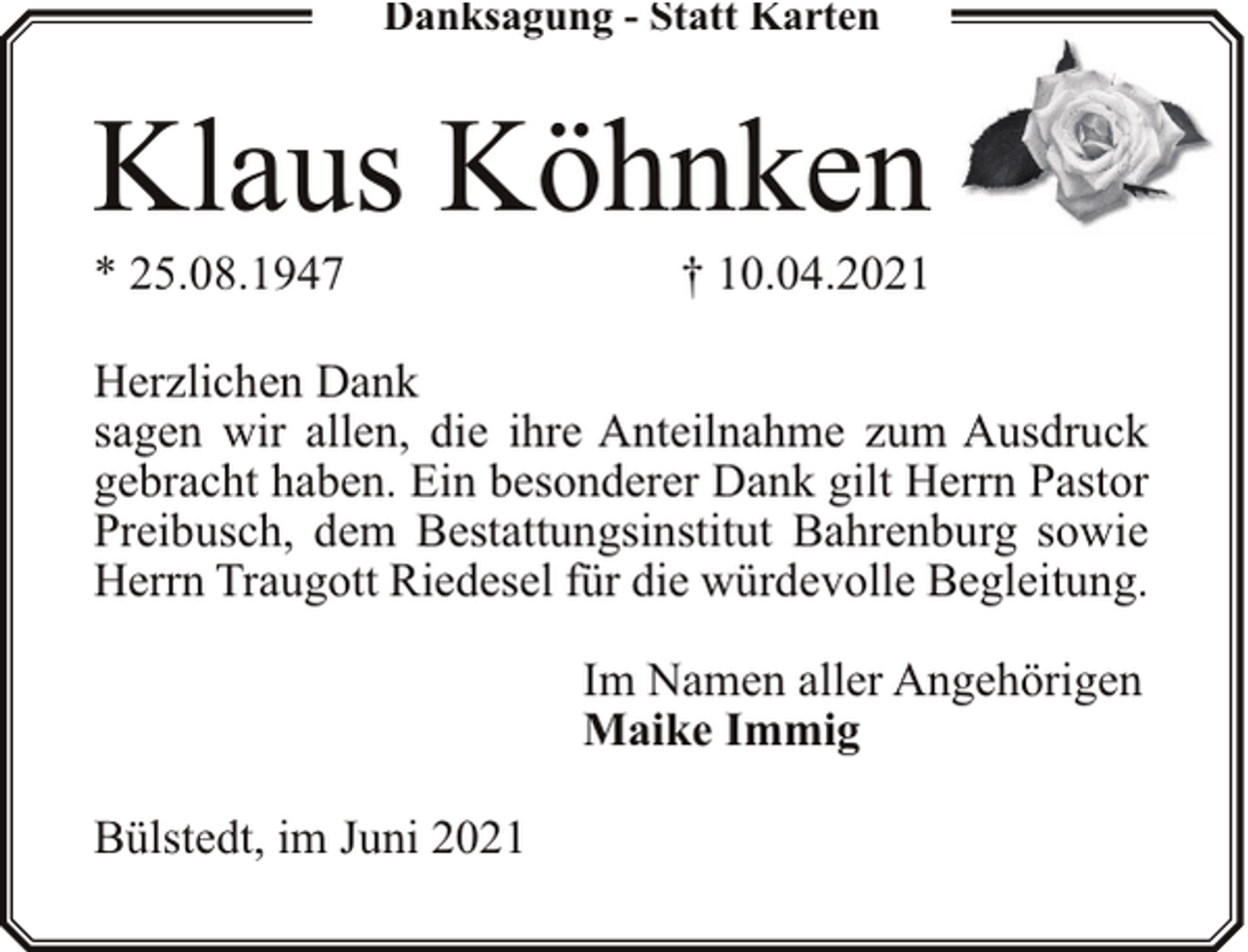 <p>Danksagung - Statt Karten</p><p>Klaus Köhnken</p><p>* 25.08.1947</p><p>† 10.04.2021</p><p>Herzlichen Dank<br />sagen wir allen, die ihre Anteilnahme zum Ausdruck<br />gebracht haben. Ein besonderer Dank gilt Herrn Pastor<br />Preibusch, dem Bestattungsinstitut Bahrenburg sowie<br />Herrn Traugott Riedesel für die würdevolle Begleitung.<br />Im Namen aller Angehörigen<br />Maike Immig<br />Bülstedt, im Juni 2021</p>