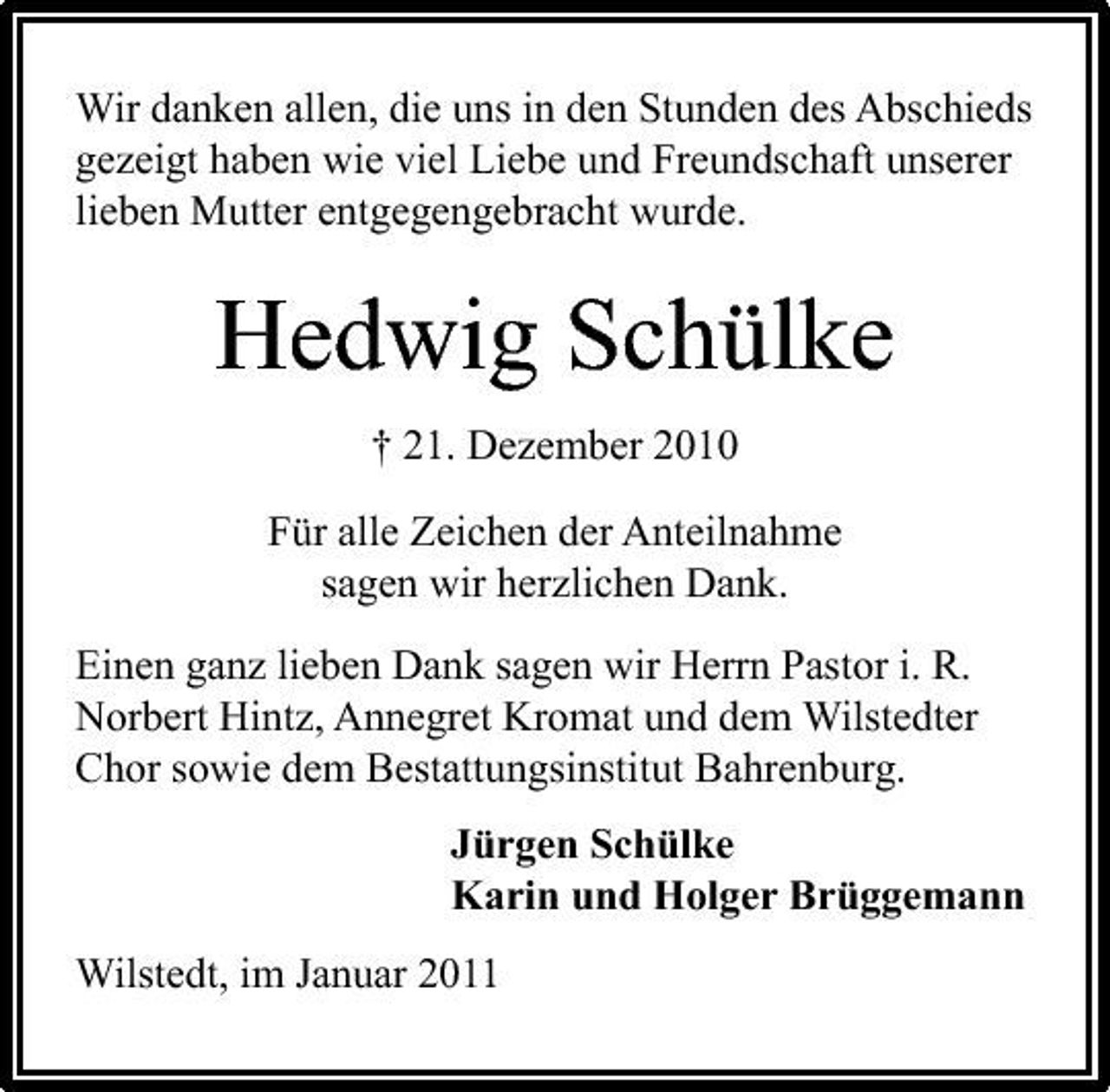 <p>Wir danken allen, die uns in den Stunden des Abschieds gezeigt haben wie viel Liebe und Freundschaft unserer lieben Mutter entgegengebracht wurde.</p><p>Hedwig Schülke<br />† 21. Dezember 2010 Für alle Zeichen der Anteilnahme sagen wir herzlichen Dank. Einen ganz lieben Dank sagen wir Herrn Pastor i. R. Norbert Hintz, Annegret Kromat und dem Wilstedter Chor sowie dem Bestattungsinstitut Bahrenburg. Jürgen Schülke Karin und Holger Brüggemann Wilstedt, im Januar 2011</p>