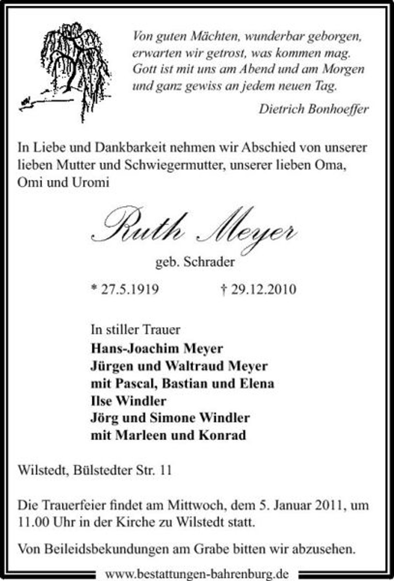 <p>Von guten Mächten, wunderbar geborgen, erwarten wir getrost, was kommen mag. Gott ist mit uns am Abend und am Morgen und ganz gewiss an jedem neuen Tag. Dietrich Bonhoeffer</p><p>In Liebe und Dankbarkeit nehmen wir Abschied von unserer lieben Mutter und Schwiegermutter, unserer lieben Oma, Omi und Uromi</p><p>Ruth Meyer<br />geb. Schrader * 27.5.1919 † 29.12.2010 In stiller Trauer Hans-Joachim Meyer Jürgen und Waltraud Meyer mit Pascal, Bastian und Elena Ilse Windler Jörg und Simone Windler mit Marleen und Konrad</p><p>Wilstedt, Bülstedter Str. 11 Die Trauerfeier ﬁndet am Mittwoch, dem 5. Januar 2011, um 11.00 Uhr in der Kirche zu Wilstedt statt. Von Beileidsbekundungen am Grabe bitten wir abzusehen.<br />www.bestattungen-bahrenburg.de</p>