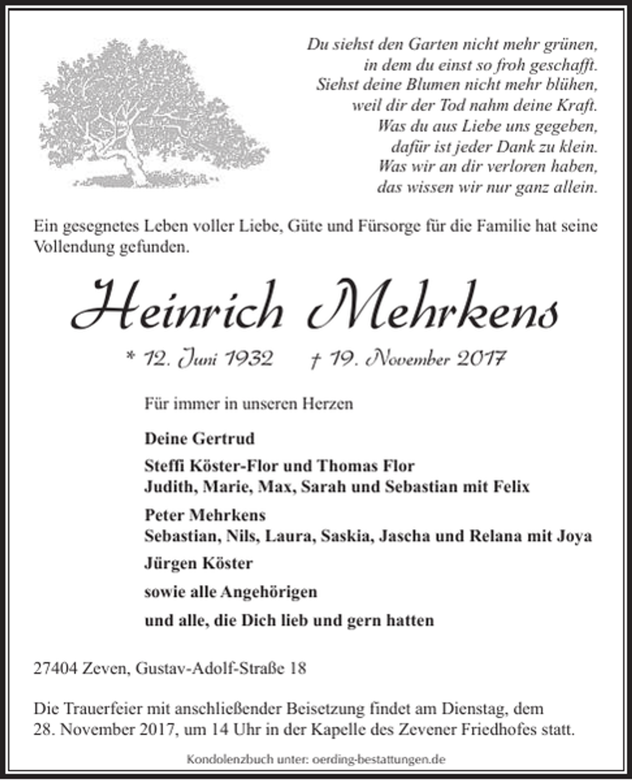 <p>Du siehst den Garten nicht mehr grünen,<br />in dem du einst so froh geschafft.<br />Siehst deine Blumen nicht mehr blühen,<br />weil dir der Tod nahm deine Kraft.<br />Was du aus Liebe uns gegeben,<br />dafür ist jeder Dank zu klein.<br />Was wir an dir verloren haben,<br />das wissen wir nur ganz allein.<br />Ein gesegnetes Leben voller Liebe, Güte und Fürsorge für die Familie hat seine<br />Vollendung gefunden.</p><p>Heinrich Mehrkens<br />* 12. Juni 1932</p><p>† 19. November 2017</p><p>Für immer in unseren Herzen<br />Deine Gertrud<br />Steffi Köster-Flor und Thomas Flor<br />Judith, Marie, Max, Sarah und Sebastian mit Felix<br />Peter Mehrkens<br />Sebastian, Nils, Laura, Saskia, Jascha und Relana mit Joya<br />Jürgen Köster<br />sowie alle Angehörigen<br />und alle, die Dich lieb und gern hatten<br />27404 Zeven, Gustav-Adolf-Straße 18<br />Die Trauerfeier mit anschließender Beisetzung findet am Dienstag, dem<br />28. November 2017, um 14 Uhr in der Kapelle des Zevener Friedhofes statt.<br />Kondolenzbuch unter: oerding-bestattungen.de</p>