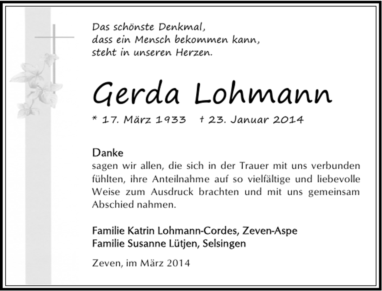 <p>Das schönste Denkmal,<br />dass ein Mensch bekommen kann,<br />steht in unseren Herzen.</p><p>Gerda Lohmann</p><p>* 17. März 1933</p><p>† 23. Januar 2014</p><p>sagen wir allen, die sich in der Trauer mit uns verbunden<br />fühlten, ihre Anteilnahme auf so vielfältige und liebevolle<br />Weise zum Ausdruck brachten und mit uns gemeinsam<br />Abschied nahmen.</p><p>Zeven, im März 2014</p>