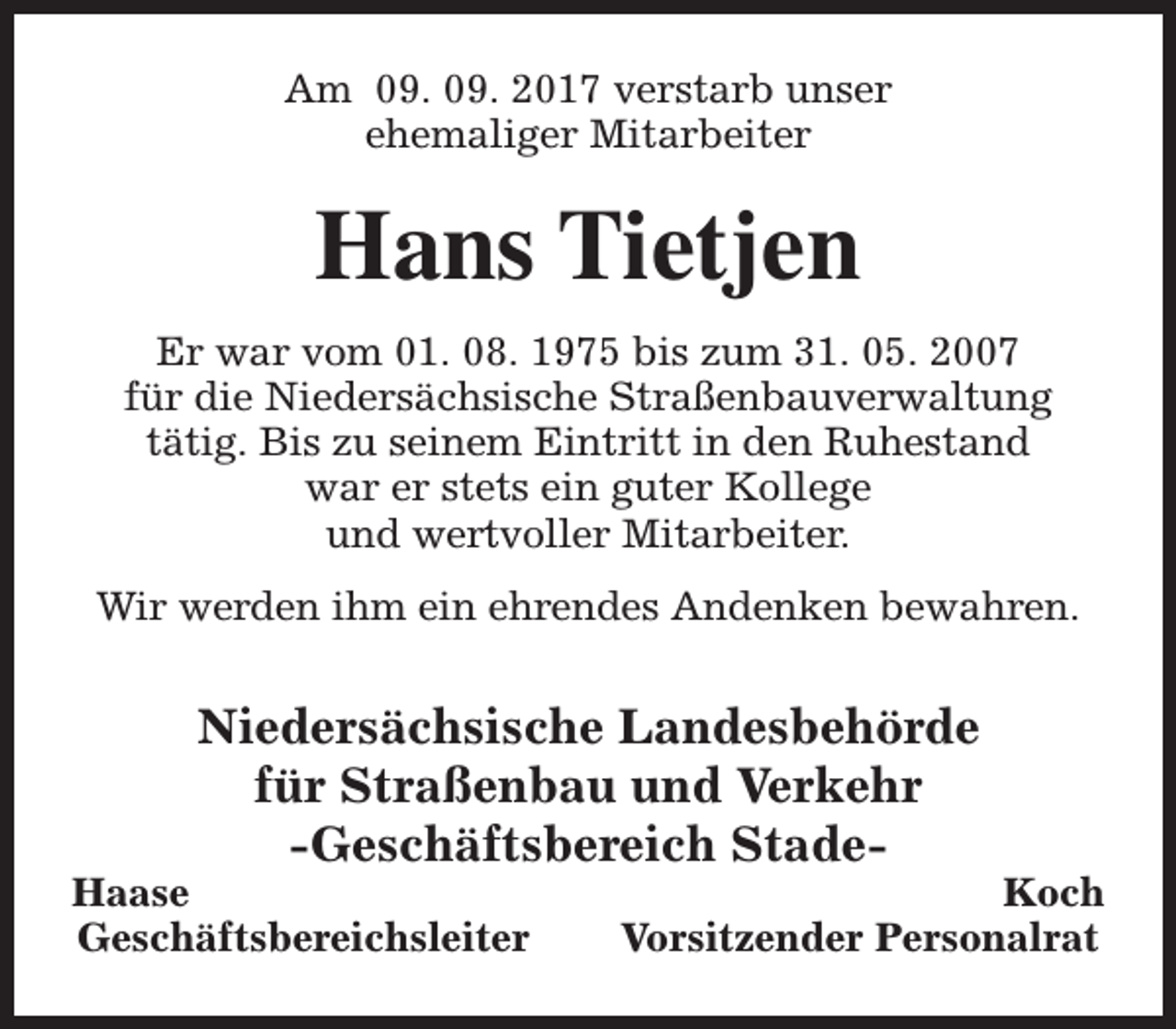 <p>Am 09. 09. 2017 verstarb unser<br />ehemaliger Mitarbeiter</p><p>Hans Tietjen<br />Er war vom 01. 08. 1975 bis zum 31. 05. 2007<br />für die Niedersächsische Straßenbauverwaltung<br />tätig. Bis zu seinem Eintritt in den Ruhestand<br />war er stets ein guter Kollege<br />und wertvoller Mitarbeiter.<br />Wir werden ihm ein ehrendes Andenken bewahren.</p><p>Niedersächsische Landesbehörde<br />für Straßenbau und Verkehr<br />-Geschäftsbereich Stade-</p><p>Haase<br />Geschäftsbereichsleiter</p><p>Koch<br />Vorsitzender Personalrat</p>