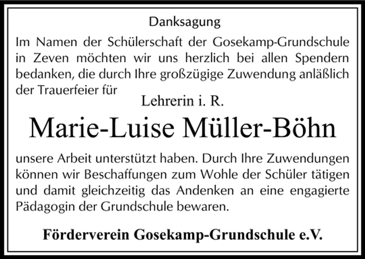 <p>Im Namen der Schülerschaft der Gosekamp-Grundschule<br />in Zeven möchten wir uns herzlich bei allen Spendern<br />bedanken, die durch Ihre großzügige Zuwendung anläßlich<br />der Trauerfeier für</p><p>Lehrerin i. R.</p><p>Marie-Luise Müller-Böhn<br />unsere Arbeit unterstützt haben. Durch Ihre Zuwendungen<br />können wir Beschaffungen zum Wohle der Schüler tätigen<br />und damit gleichzeitig das Andenken an eine engagierte<br />Pädagogin der Grundschule bewaren.</p><p>Förderverein Gosekamp-Grundschule e.V.</p>