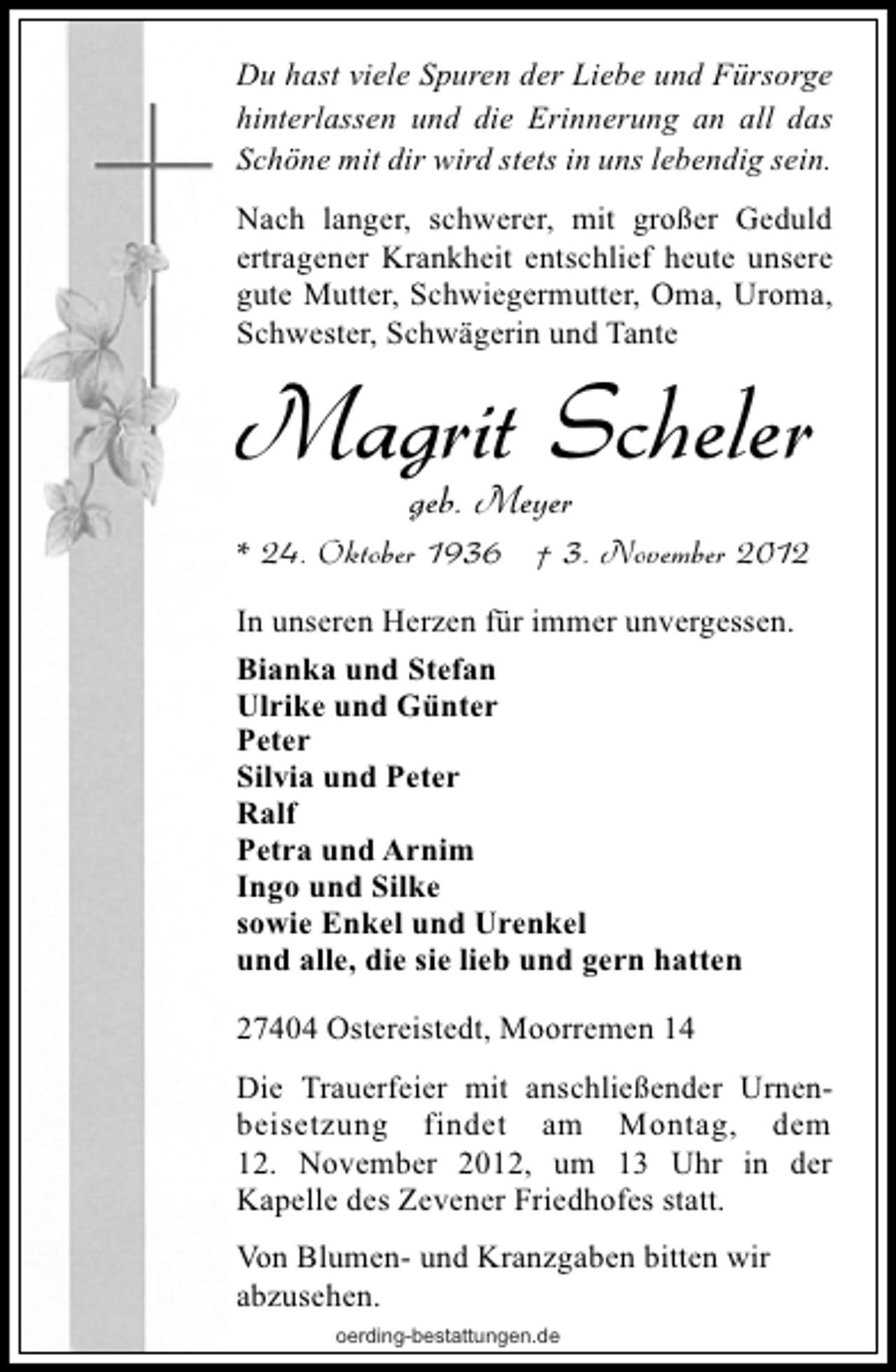 <p>Du hast viele Spuren der Liebe und Fürsorge<br />hinterlassen und die Erinnerung an all das<br />Schöne mit dir wird stets in uns lebendig sein.<br />Nach langer, schwerer, mit großer Geduld<br />ertragener Krankheit entschlief heute unsere<br />gute Mutter, Schwiegermutter, Oma, Uroma,<br />Schwester, Schwägerin und Tante</p><p>Magrit Scheler<br />geb. Meyer</p><p>* 24. Oktober 1936 † 3. November 2012<br />In unseren Herzen für immer unvergessen.<br />Bianka und Stefan<br />Ulrike und Günter<br />Peter<br />Silvia und Peter<br />Ralf<br />Petra und Arnim<br />Ingo und Silke<br />sowie Enkel und Urenkel<br />und alle, die sie lieb und gern hatten<br />27404 Ostereistedt, Moorremen 14<br />Die Trauerfeier mit anschließender Urnenbeisetzung findet am Montag, dem<br />12. November 2012, um 13 Uhr in der<br />Kapelle des Zevener Friedhofes statt.<br />Von Blumen- und Kranzgaben bitten wir<br />abzusehen.<br />oerding-bestattungen.de</p>