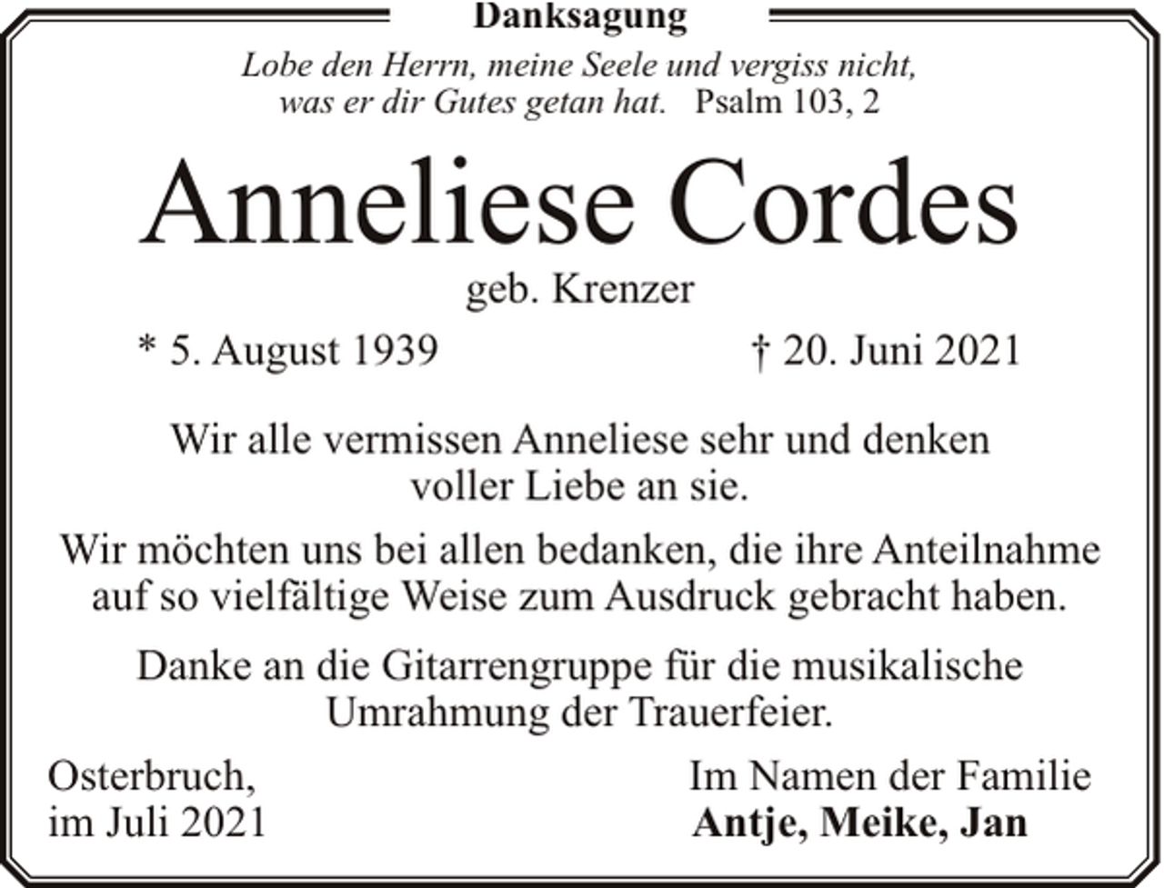 <p>Danksagung</p><p>Lobe den Herrn, meine Seele und vergiss nicht,<br />was er dir Gutes getan hat. Psalm 103, 2</p><p>Anneliese Cordes<br />geb. Krenzer</p><p>* 5. August 1939</p><p>† 20. Juni 2021</p><p>Wir alle vermissen Anneliese sehr und denken<br />voller Liebe an sie.<br />Wir möchten uns bei allen bedanken, die ihre Anteilnahme<br />auf so vielfältige Weise zum Ausdruck gebracht haben.<br />Danke an die Gitarrengruppe für die musikalische<br />Umrahmung der Trauerfeier.<br />Osterbruch,<br />Im Namen der Familie<br />im Juli 2021<br />Antje, Meike, Jan</p>