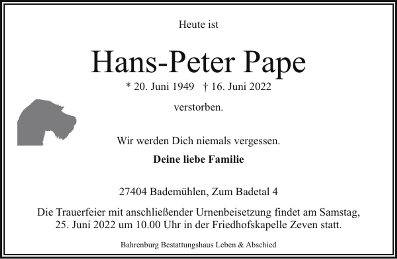 <p>Heute ist</p><p>Hans-Peter Pape<br />* 20. Juni 1949 † 16. Juni 2022<br />verstorben.<br />Wir werden Dich niemals vergessen.<br />Deine liebe Familie<br />27404 Bademühlen, Zum Badetal 4<br />Die Trauerfeier mit anschließender Urnenbeisetzung findet am Samstag,<br />25. Juni 2022 um 10.00 Uhr in der Friedhofskapelle Zeven statt.<br />Bahrenburg Bestattungshaus Leben &amp; Abschied</p>