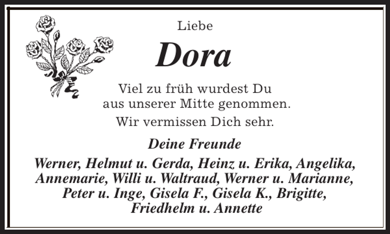 <p>Liebe</p><p>Dora<br />Viel zu früh wurdest Du<br />aus unserer Mitte genommen.<br />Wir vermissen Dich sehr.</p><p>Deine Freunde<br />Werner, Helmut u. Gerda, Heinz u. Erika, Angelika,<br />Annemarie, Willi u. Waltraud, Werner u. Marianne,<br />Peter u. Inge, Gisela F., Gisela K., Brigitte,<br />Friedhelm u. Annette</p>