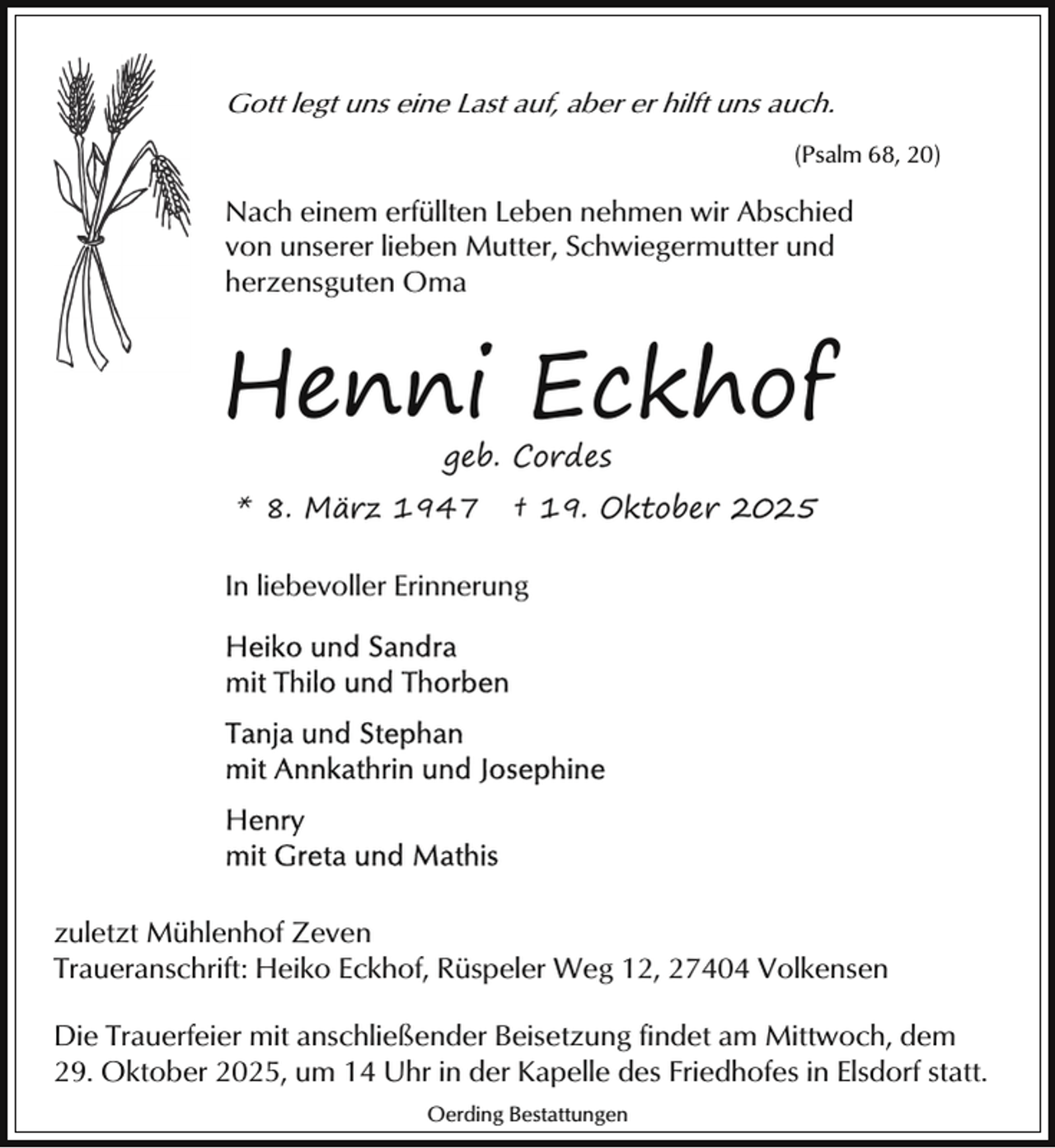 <p>Gott legt uns eine Last auf, aber er hilft uns auch.<br />(Psalm 68, 20)</p><p>Nach einem erfüllten Leben nehmen wir Abschied<br />von unserer lieben Mutter, Schwiegermutter und<br />herzensguten Oma</p><p>Henni Eckhof<br />geb. Cordes</p><p>* 8. März 1947</p><p>† 19. Oktober 2025</p><p>In liebevoller Erinnerung</p><p>zuletzt Mühlenhof Zeven<br />Traueranschrift: Heiko Eckhof, Rüspeler Weg 12, 27404 Volkensen<br />Die Trauerfeier mit anschließender Beisetzung findet am Mittwoch, dem<br />29. Oktober 2025, um 14 Uhr in der Kapelle des Friedhofes in Elsdorf statt.<br />Oerding Bestattungen</p>