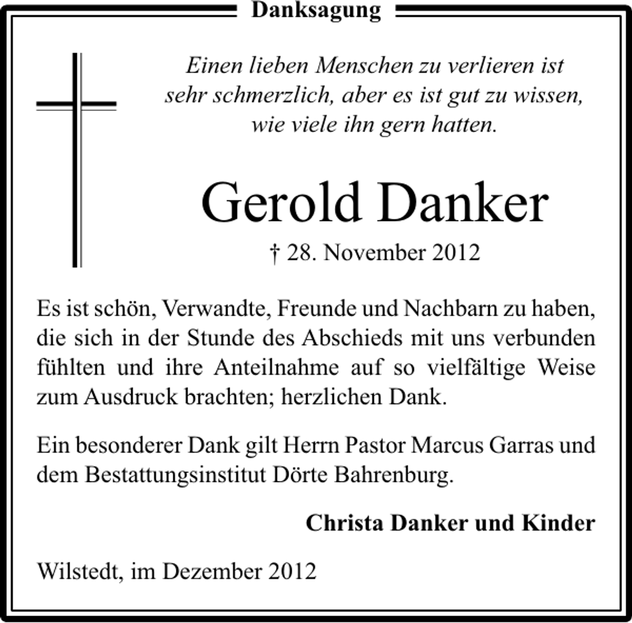 <p>Danksagung</p><p>Einen lieben Menschen zu verlieren ist<br />sehr schmerzlich, aber es ist gut zu wissen,<br />wie viele ihn gern hatten.</p><p>Gerold Danker<br />† 28. November 2012</p><p>Es ist schön, Verwandte, Freunde und Nachbarn zu haben,<br />die sich in der Stunde des Abschieds mit uns verbunden<br />fühlten und ihre Anteilnahme auf so vielfältige Weise<br />zum Ausdruck brachten; herzlichen Dank.<br />Ein besonderer Dank gilt Herrn Pastor Marcus Garras und<br />dem Bestattungsinstitut Dörte Bahrenburg.<br />Christa Danker und Kinder<br />Wilstedt, im Dezember 2012</p>