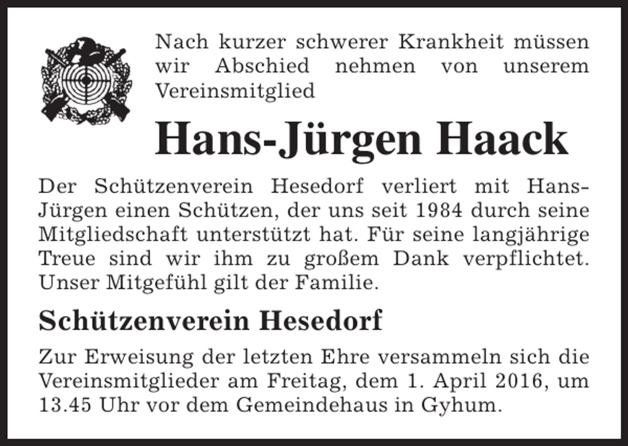 <p>Nach kurzer schwerer Krankheit müssen<br />wir Abschied nehmen von unserem<br />Vereinsmitglied</p><p>Hans-Jürgen Haack<br />Der Schützenverein Hesedorf verliert mit HansJürgen einen Schützen, der uns seit 1984 durch seine<br />Mitgliedschaft unterstützt hat. Für seine langjährige<br />Treue sind wir ihm zu großem Dank verpflichtet.<br />Unser Mitgefühl gilt der Familie.</p><p>Schützenverein Hesedorf<br />Zur Erweisung der letzten Ehre versammeln sich die<br />Vereinsmitglieder am Freitag, dem 1. April 2016, um<br />13.45 Uhr vor dem Gemeindehaus in Gyhum.</p>