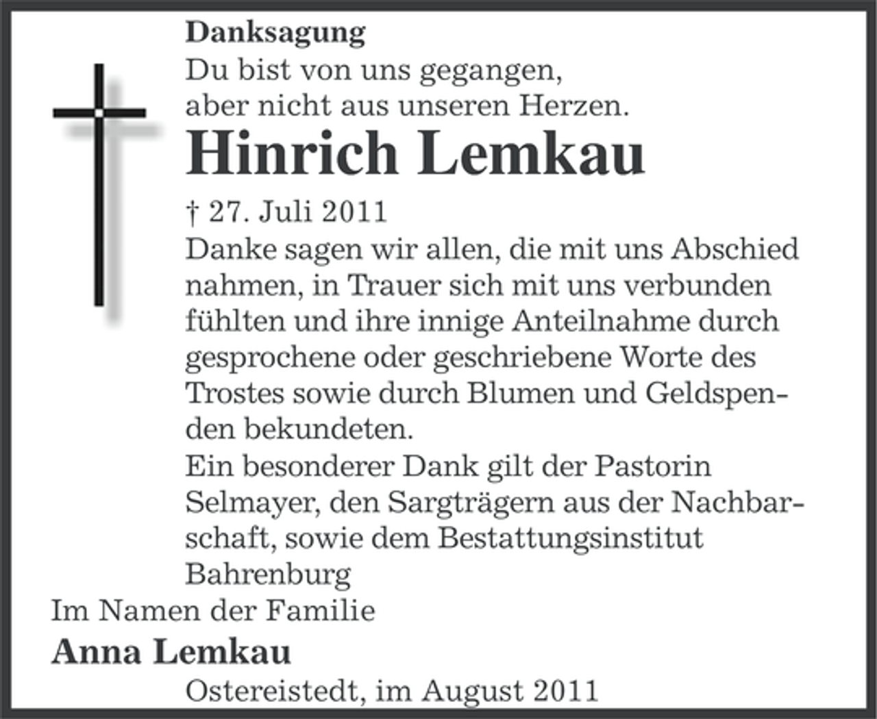 <p>Danksagung<br />Du bist von uns gegangen,<br />aber nicht aus unseren Herzen.</p><p>Hinrich Lemkau<br />† 27. Juli 2011<br />Danke sagen wir allen, die mit uns Abschied<br />nahmen, in Trauer sich mit uns verbunden<br />fühlten und ihre innige Anteilnahme durch<br />gesprochene oder geschriebene Worte des<br />Trostes sowie durch Blumen und Geldspenden bekundeten.<br />Ein besonderer Dank gilt der Pastorin<br />Selmayer, den Sargträgern aus der Nachbarschaft, sowie dem Bestattungsinstitut<br />Bahrenburg<br />Im Namen der Familie</p><p>Anna Lemkau<br />Ostereistedt, im August 2011</p>