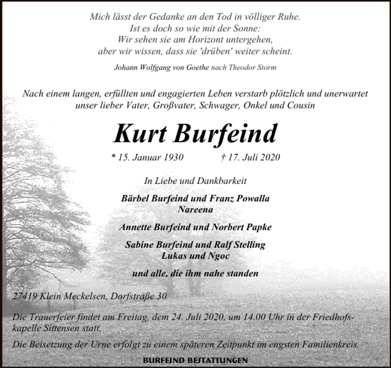 <p>Mich lässt der Gedanke an den Tod in völliger Ruhe.<br />Ist es doch so wie mit der Sonne:<br />Wir sehen sie am Horizont untergehen,<br />aber wir wissen, dass sie 'drüben' weiter scheint.<br />Johann Wolfgang von Goethe nach Theodor Storm</p><p>Nach einem langen, erfüllten und engagierten Leben verstarb plötzlich und unerwartet<br />unser lieber Vater, Großvater, Schwager, Onkel und Cousin</p><p>Kurt Burfeind</p><p>* 15. Januar 1930</p><p>† 17. Juli 2020</p><p>In Liebe und Dankbarkeit<br />Bärbel Burfeind und Franz Powalla<br />Nareena<br />Annette Burfeind und Norbert Papke<br />Sabine Burfeind und Ralf Stelling<br />Lukas und Ngoc<br />und alle, die ihm nahe standen<br />27419 Klein Meckelsen, Dorfstraße 30<br />Die Trauerfeier findet am Freitag, dem 24. Juli 2020, um 14.00 Uhr in der Friedhofskapelle Sittensen statt.<br />Die Beisetzung der Urne erfolgt zu einem späteren Zeitpunkt im engsten Familienkreis.<br />Burfeind Bestattungen</p>