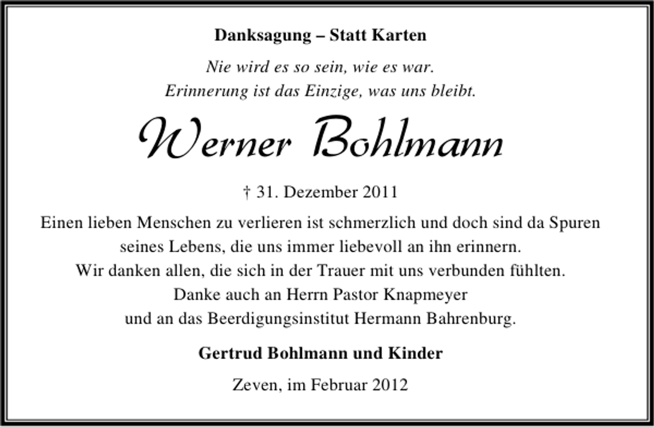 <p>Danksagung – Statt Karten<br />Nie wird es so sein, wie es war.<br />Erinnerung ist das Einzige, was uns bleibt.</p><p>Werner Bohlmann<br />† 31. Dezember 2011<br />Einen lieben Menschen zu verlieren ist schmerzlich und doch sind da Spuren<br />seines Lebens, die uns immer liebevoll an ihn erinnern.<br />Wir danken allen, die sich in der Trauer mit uns verbunden fühlten.<br />Danke auch an Herrn Pastor Knapmeyer<br />und an das Beerdigungsinstitut Hermann Bahrenburg.<br />Gertrud Bohlmann und Kinder<br />Zeven, im Februar 2012</p>