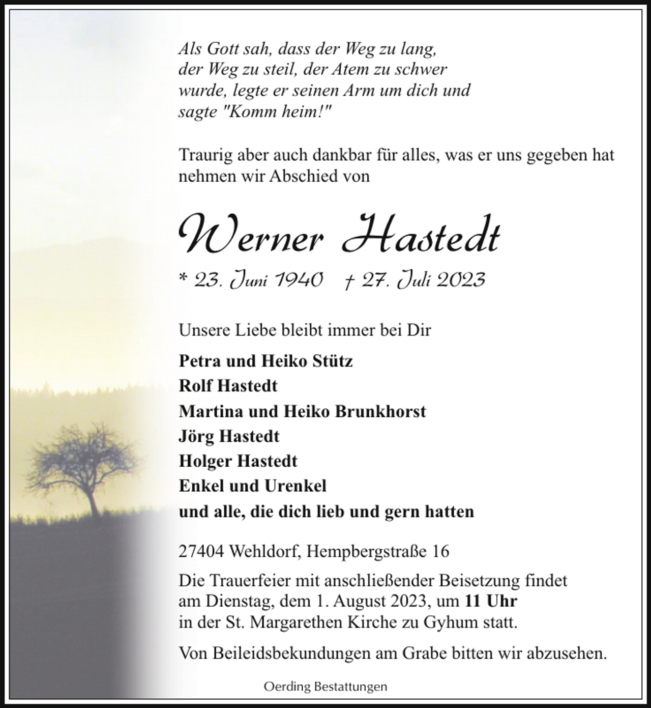<p>Als Gott sah, dass der Weg zu lang,<br />der Weg zu steil, der Atem zu schwer<br />wurde, legte er seinen Arm um dich und<br />sagte "Komm heim!"<br />Traurig aber auch dankbar für alles, was er uns gegeben hat<br />nehmen wir Abschied von</p><p>Werner Hastedt<br />* 23. Juni 1940 † 27. Juli 2023<br />Unsere Liebe bleibt immer bei Dir<br />Petra und Heiko Stütz<br />Rolf Hastedt<br />Martina und Heiko Brunkhorst<br />Jörg Hastedt<br />Holger Hastedt<br />Enkel und Urenkel<br />und alle, die dich lieb und gern hatten<br />27404 Wehldorf, Hempbergstraße 16<br />Die Trauerfeier mit anschließender Beisetzung findet<br />am Dienstag, dem 1. August 2023, um 11 Uhr<br />in der St. Margarethen Kirche zu Gyhum statt.<br />Von Beileidsbekundungen am Grabe bitten wir abzusehen.<br />Oerding Bestattungen</p>