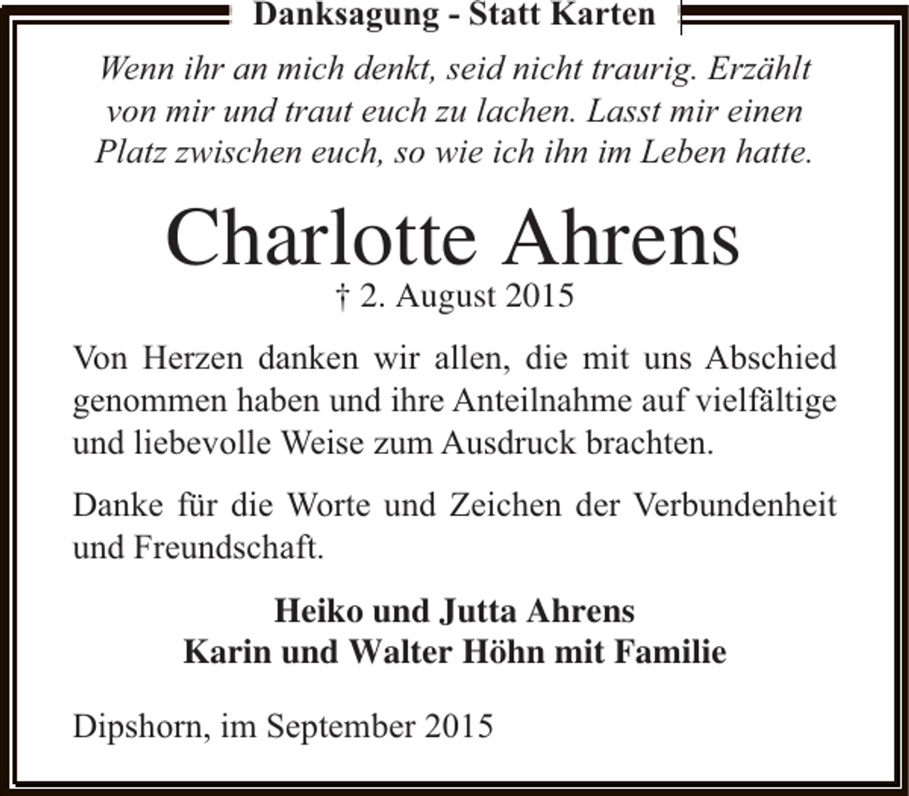 <p>Danksagung - Statt Karten<br />Wenn ihr an mich denkt, seid nicht traurig. Erzählt<br />von mir und traut euch zu lachen. Lasst mir einen<br />Platz zwischen euch, so wie ich ihn im Leben hatte.</p><p>Charlotte Ahrens<br />† 2. August 2015</p><p>Von Herzen danken wir allen, die mit uns Abschied<br />genommen haben und ihre Anteilnahme auf vielfältige<br />und liebevolle Weise zum Ausdruck brachten.<br />Danke für die Worte und Zeichen der Verbundenheit<br />und Freundschaft.<br />Heiko und Jutta Ahrens<br />Karin und Walter Höhn mit Familie<br />Dipshorn, im September 2015</p>