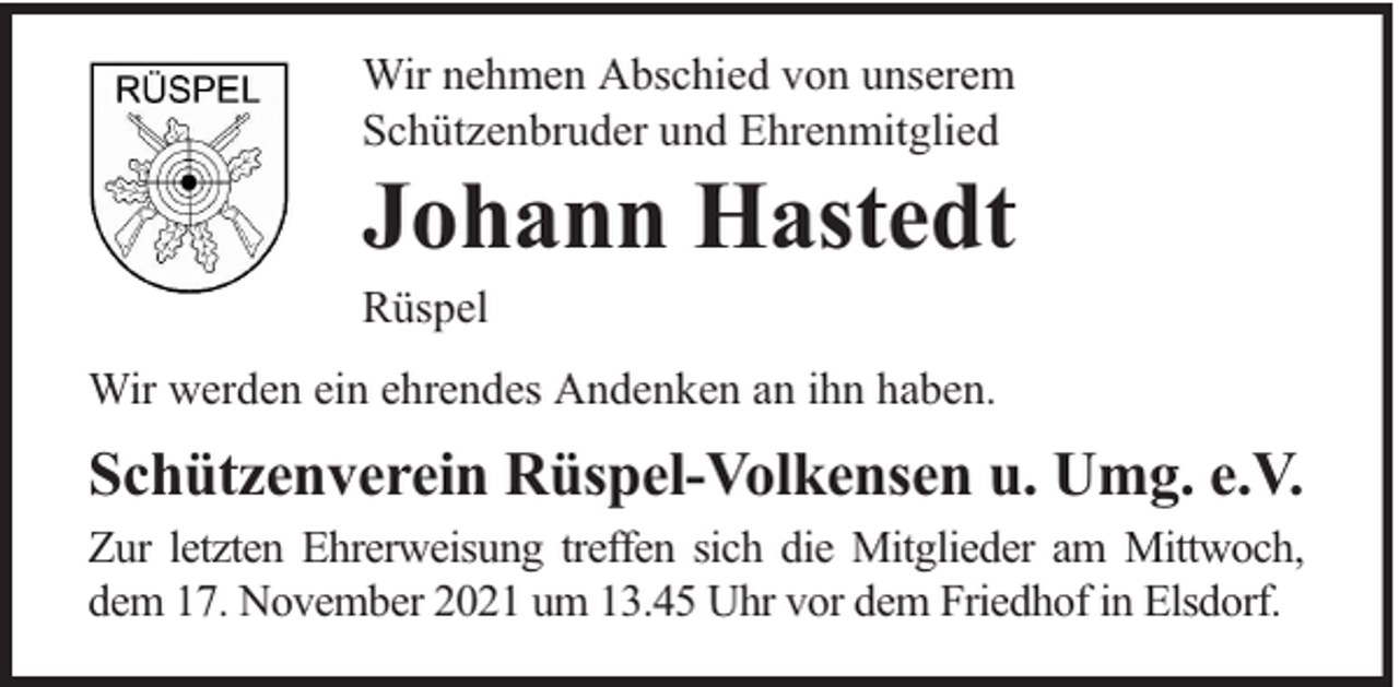 <p>Wir nehmen Abschied von unserem<br />Schützenbruder und Ehrenmitglied</p><p>Johann Hastedt</p><p>Rüspel</p><p>Wir werden ein ehrendes Andenken an ihn haben.</p><p>Schützenverein Rüspel-Volkensen u. Umg. e.V.<br />Zur letzten Ehrerweisung treffen sich die Mitglieder am Mittwoch,<br />dem 17. November 2021 um 13.45 Uhr vor dem Friedhof in Elsdorf.</p>