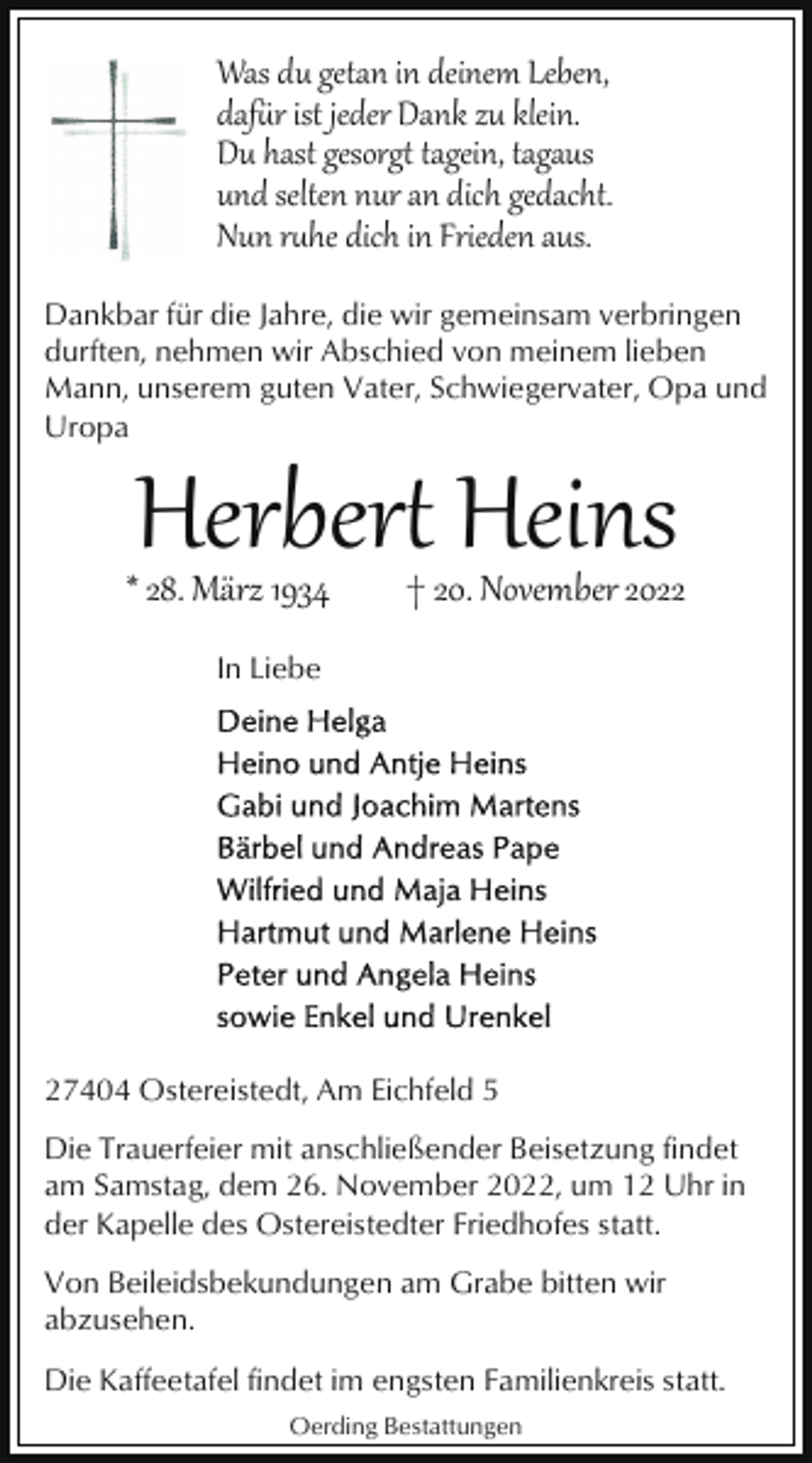 <p>Was du getan in deinem Leben,<br />daf�r ist jeder Dank zu klein.<br />Du hast gesorg tagein, tagaus<br />und selten nur an dich gedacht.<br />Nun rhe dich in Frieden aus.<br />Dankbar für die Jahre, die wir gemeinsam verbringen<br />durften, nehmen wir Abschied von meinem lieben<br />Mann, unserem guten Vater, Schwiegervater, Opa und<br />Uropa</p><p>Herber Heins</p><p>* 28. März 1934</p><p>† 20. November 2022</p><p>In Liebe</p><p>27404 Ostereistedt, Am Eichfeld 5<br />Die Trauerfeier mit anschließender Beisetzung findet<br />am Samstag, dem 26. November 2022, um 12 Uhr in<br />der Kapelle des Ostereistedter Friedhofes statt.<br />Von Beileidsbekundungen am Grabe bitten wir<br />abzusehen.<br />Die Kaffeetafel findet im engsten Familienkreis statt.<br />Oerding Bestattungen</p>