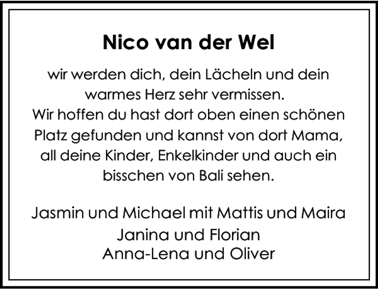 <p>Nico van der Wel<br />wir werden dich, dein Lächeln und dein<br />warmes Herz sehr vermissen.<br />Wir hoffen du hast dort oben einen schönen<br />Platz gefunden und kannst von dort Mama,<br />all deine Kinder, Enkelkinder und auch ein<br />bisschen von Bali sehen.</p><p>Jasmin und Michael mit Mattis und Maira<br />Janina und Florian<br />Anna-Lena und Oliver</p>