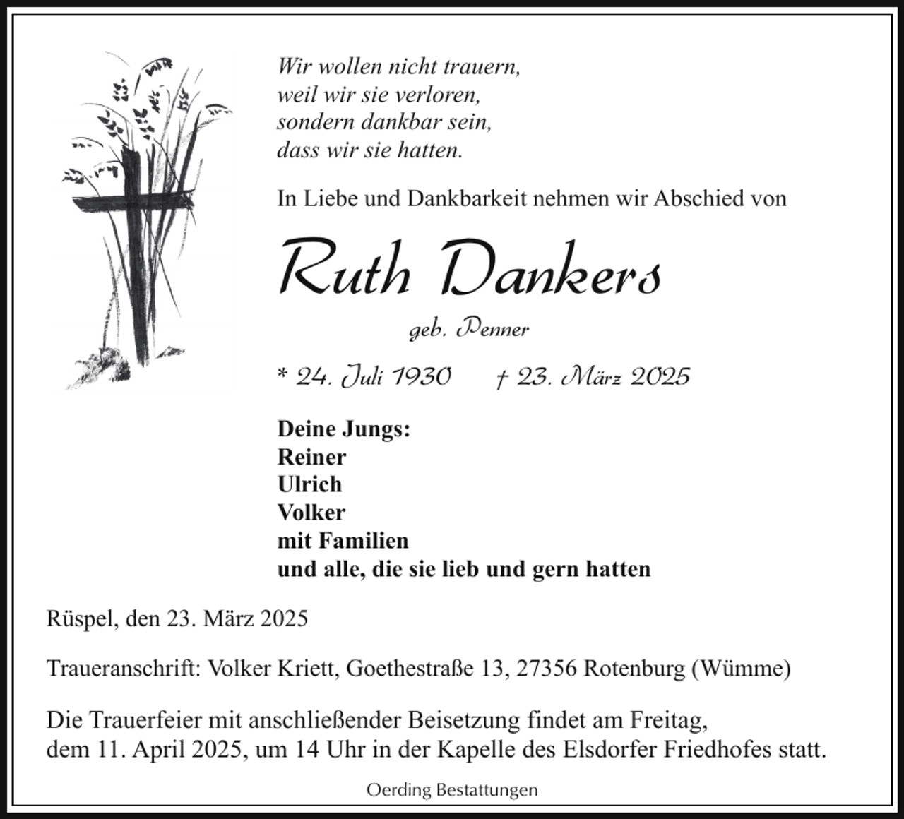 <p>Wir wollen nicht trauern,<br />weil wir sie verloren,<br />sondern dankbar sein,<br />dass wir sie hatten.<br />In Liebe und Dankbarkeit nehmen wir Abschied von</p><p>Ruth Dankers<br />geb. Penner</p><p>* 24. Juli 1930</p><p>† 23. März 2025</p><p>Deine Jungs:<br />Reiner<br />Ulrich<br />Volker<br />mit Familien<br />und alle, die sie lieb und gern hatten<br />Rüspel, den 23. März 2025<br />Traueranschrift: Volker Kriett, Goethestraße 13, 27356 Rotenburg (Wümme)</p><p>Die Trauerfeier mit anschließender Beisetzung findet am Freitag,<br />dem 11. April 2025, um 14 Uhr in der Kapelle des Elsdorfer Friedhofes statt.<br />Oerding Bestattungen</p>