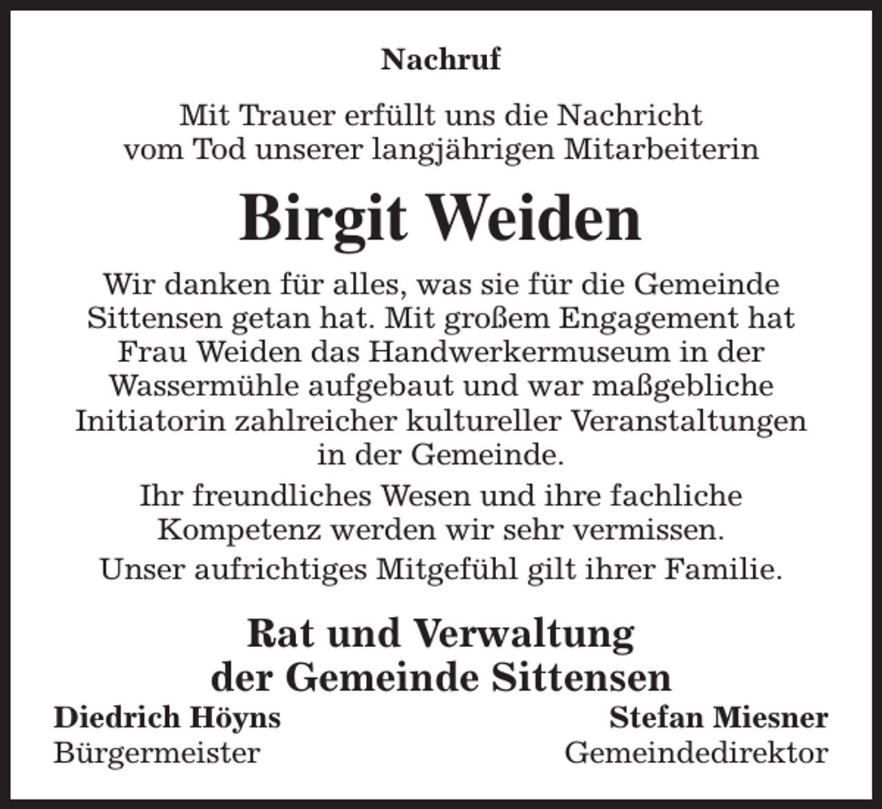 <p>Nachruf<br />Mit Trauer erfüllt uns die Nachricht<br />vom Tod unserer langjährigen Mitarbeiterin</p><p>Birgit Weiden<br />Wir danken für alles, was sie für die Gemeinde<br />Sittensen getan hat. Mit großem Engagement hat<br />Frau Weiden das Handwerkermuseum in der<br />Wassermühle aufgebaut und war maßgebliche<br />Initiatorin zahlreicher kultureller Veranstaltungen<br />in der Gemeinde.<br />Ihr freundliches Wesen und ihre fachliche<br />Kompetenz werden wir sehr vermissen.<br />Unser aufrichtiges Mitgefühl gilt ihrer Familie.</p><p>Rat und Verwaltung<br />der Gemeinde Sittensen</p><p>Diedrich Höyns<br />Bürgermeister</p><p>Stefan Miesner<br />Gemeindedirektor</p>