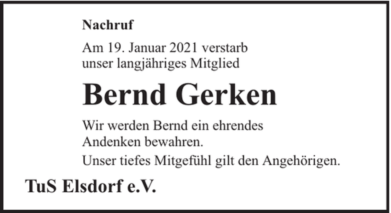 <p>Nachruf<br />Am 19. Januar 2021 verstarb<br />unser langjähriges Mitglied</p><p>Bernd Gerken<br />Wir werden Bernd ein ehrendes<br />Andenken bewahren.<br />Unser tiefes Mitgefühl gilt den Angehörigen.</p><p>TuS Elsdorf e.V.</p>