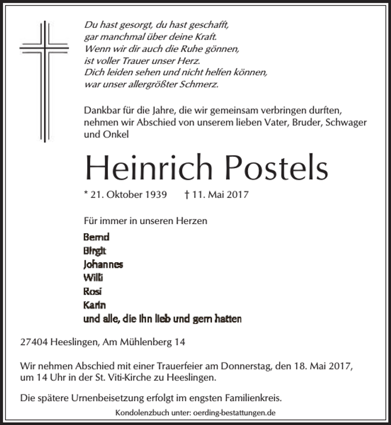 <p>Du hast gesorgt, du hast geschafft,<br />gar manchmal über deine Kraft.<br />Wenn wir dir auch die Ruhe gönnen,<br />ist voller Trauer unser Herz.<br />Dich leiden sehen und nicht helfen können,<br />war unser allergrößter Schmerz.</p><p>Dankbar für die Jahre, die wir gemeinsam verbringen durften,<br />nehmen wir Abschied von unserem lieben Vater, Bruder, Schwager<br />und Onkel</p><p>Heinrich Postels</p><p>* 21. Oktober 1939</p><p>† 11. Mai 2017</p><p>Für immer in unseren Herzen</p><p>27404 Heeslingen, Am Mühlenberg 14<br />Wir nehmen Abschied mit einer Trauerfeier am Donnerstag, den 18. Mai 2017,<br />um 14 Uhr in der St. Viti-Kirche zu Heeslingen.<br />Die spätere Urnenbeisetzung erfolgt im engsten Familienkreis.<br />Kondolenzbuch unter: oerding-bestattungen.de</p>